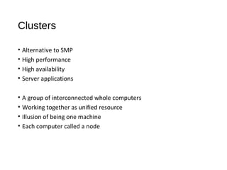 Clusters
• Alternative to SMP
• High performance
• High availability
• Server applications
• A group of interconnected whole computers
• Working together as unified resource
• Illusion of being one machine
• Each computer called a node
 