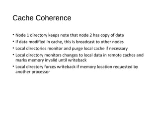 Cache Coherence
• Node 1 directory keeps note that node 2 has copy of data
• If data modified in cache, this is broadcast to other nodes
• Local directories monitor and purge local cache if necessary
• Local directory monitors changes to local data in remote caches and
marks memory invalid until writeback
• Local directory forces writeback if memory location requested by
another processor
 