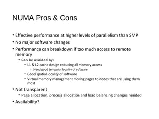 NUMA Pros & Cons
• Effective performance at higher levels of parallelism than SMP
• No major software changes
• Performance can breakdown if too much access to remote
memory
• Can be avoided by:
• L1 & L2 cache design reducing all memory access
• Need good temporal locality of software
• Good spatial locality of software
• Virtual memory management moving pages to nodes that are using them
most
• Not transparent
• Page allocation, process allocation and load balancing changes needed
• Availability?
 