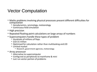 Vector Computation
• Maths problems involving physical processes present different difficulties for
computation
• Aerodynamics, seismology, meteorology
• Continuous field simulation
• High precision
• Repeated floating point calculations on large arrays of numbers
• Supercomputers handle these types of problem
• Hundreds of millions of flops
• $10-15 million
• Optimised for calculation rather than multitasking and I/O
• Limited market
• Research, government agencies, meteorology
• Array processor
• Alternative to supercomputer
• Configured as peripherals to mainframe & mini
• Just run vector portion of problems
 