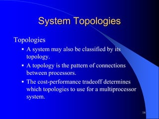 14
System Topologies
Topologies
 A system may also be classified by its
topology.
 A topology is the pattern of connections
between processors.
 The cost-performance tradeoff determines
which topologies to use for a multiprocessor
system.
 