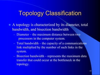 15
Topology Classification
 A topology is characterized by its diameter, total
bandwidth, and bisection bandwidth
– Diameter – the maximum distance between two
processors in the computer system.
– Total bandwidth – the capacity of a communications
link multiplied by the number of such links in the
system.
– Bisection bandwidth – represents the maximum data
transfer that could occur at the bottleneck in the
topology.
 
