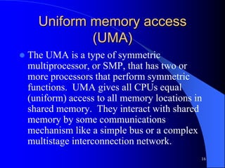 16
Uniform memory access
(UMA)
 The UMA is a type of symmetric
multiprocessor, or SMP, that has two or
more processors that perform symmetric
functions. UMA gives all CPUs equal
(uniform) access to all memory locations in
shared memory. They interact with shared
memory by some communications
mechanism like a simple bus or a complex
multistage interconnection network.
 