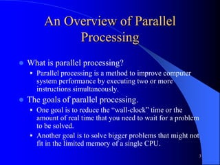 3
An Overview of Parallel
Processing
 What is parallel processing?
 Parallel processing is a method to improve computer
system performance by executing two or more
instructions simultaneously.
 The goals of parallel processing.
 One goal is to reduce the “wall-clock” time or the
amount of real time that you need to wait for a problem
to be solved.
 Another goal is to solve bigger problems that might not
fit in the limited memory of a single CPU.
 