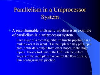 5
Parallelism in a Uniprocessor
System
 A reconfigurable arithmetic pipeline is an example
of parallelism in a uniprocessor system.
Each stage of a reconfigurable arithmetic pipeline has a
multiplexer at its input. The multiplexer may pass input
data, or the data output from other stages, to the stage
inputs. The control unit of the CPU sets the select
signals of the multiplexer to control the flow of data,
thus configuring the pipeline.
 