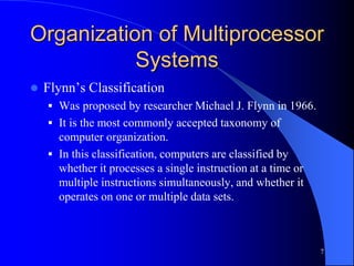 7
Organization of Multiprocessor
Systems
 Flynn’s Classification
 Was proposed by researcher Michael J. Flynn in 1966.
 It is the most commonly accepted taxonomy of
computer organization.
 In this classification, computers are classified by
whether it processes a single instruction at a time or
multiple instructions simultaneously, and whether it
operates on one or multiple data sets.
 