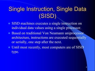 8
Single Instruction, Single Data
(SISD)
 SISD machines executes a single instruction on
individual data values using a single processor.
 Based on traditional Von Neumann uniprocessor
architecture, instructions are executed sequentially
or serially, one step after the next.
 Until most recently, most computers are of SISD
type.
 