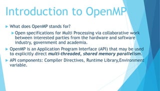 Introduction to OpenMP
 What does OpenMP stands for?
 Open specifications for Multi Processing via collaborative work
between interested parties from the hardware and software
industry, government and academia.
 OpenMP is an Application Program Interface (API) that may be used
to explicitly direct multi-threaded, shared memory parallelism.
 API components: Compiler Directives, Runtime Library,Environment
variable.
 