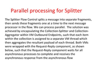 Parallel processing for Splitter
The Splitter Flow Control splits a message into separate fragments,
then sends these fragments one at a time to the next message
processor in the flow. We can process parallel. The solution was
achieved by encapsulating the Collection-Splitter and Collection-
Aggregator within VM Outbound Endpoints, such that each item
within the collection is assigned to a separate VM thread which
then aggregates the resultant payload of each thread. Both VMs
were wrapped with the Request-Reply component, as shown
below, such that the Request-Reply component waits for all
asynchronous processes to complete and receives the
asynchronous response from the asynchronous flow
 
