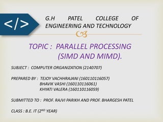
</>
G.H PATEL COLLEGE OF
ENGINEERING AND TECHNOLOGY
TOPIC : PARALLEL PROCESSING
(SIMD AND MIMD).
SUBJECT : COMPUTER ORGANIZATION (2140707)
PREPARED BY : TEJOY VACHHRAJANI (160110116057)
BHAVIK VASHI (160110116061)
KHYATI VALERA (160110116059)
SUBMITTED TO : PROF. RAJVI PARIKH AND PROF. BHARGESH PATEL
CLASS : B.E. IT (2ND YEAR)
 