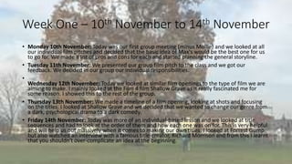 Week One – 10th November to 14th November 
• Monday 10th November: Today was our first group meeting (minus Mollie) and we looked at all 
our individual film pitches and decided that the basic idea of Max's would be the best one for us 
to go for. We made a list of pros and cons for each and started planning the general storyline. 
• Tuesday 11th November:We presented our group film pitch to the class and we got our 
feedback. We decided in our group our individual responsibilities. 
• 
Wednesday 12th November: Today we looked at similar film openings to the type of film we are 
aiming to make. I mainly looked at the Film 4 film Shallow Grave as it really fascinated me for 
some reason. I showed this to the rest of the group. 
• Thursday 13th November:We made a timeline of a film opening, looking at shots and focusing 
on the titles. I looked at Shallow Grave and we decided that we wanted to change our genre from 
a dark, psychological drama to a dark comedy. 
• Friday 14th November: Today was more of an individual-based lesson and we looked at title 
sequences and had to look at the order of them and how each one was on for. This is very helpful 
and will help us out massively when it comes to making our own titles. I looked at Forrest Gump 
but also watched an interview with a famous title-creator, Richard Morrison and from this I learnt 
that you shouldn't over-complicate an idea at the beginning. 
 