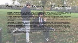 Week Two – 17th November to 21st November 
• Monday 17th November: This was our fourth official group meeting and when we really started to plan. We 
created our shot list and divided the other research jobs between us. We managed to complete the shot list 
within this lesson which meant that we are now able to get on with starting our other tasks. 
• Tuesday 18th November: Today me and Max started the script and came up with names (Zabel and Zac) for 
our characters as they both mean crazy or insane. We also came up with our official name for our film: 
Parallel. Mollie worked on the audience research and Marcus on institutions. We also managed to start our 
storyboard. 
• Wednesday 19th November: This was our sixth group meeting and today Max and I continued to work on 
the script and storyboard. Mollie and Marcus worked individually on other various aspects of our planning. 
• Thursday 20th November: We didn’t have a media lesson today but Max and I had a meeting during our 
study period where we finished our script and he started to do the final part of the storyboard. Tomorrow 
we plan on recording the dialogue to put over our storyboard in order to upload it onto our blog. This will 
allow us to start filming as soon as possible as we need a lot of time to edit our sequence. 
• Friday 21st November: Today we worked individually on our blogs but me and Max came together during our 
study period and finished the storyboard. 
 