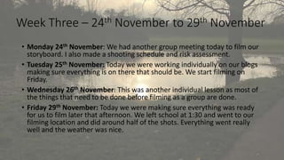 Week Three – 24th November to 29th November 
• Monday 24th November: We had another group meeting today to film our 
storyboard. I also made a shooting schedule and risk assessment. 
• Tuesday 25th November: Today we were working individually on our blogs 
making sure everything is on there that should be. We start filming on 
Friday. 
• Wednesday 26th November: This was another individual lesson as most of 
the things that need to be done before filming as a group are done. 
• Friday 29th November: Today we were making sure everything was ready 
for us to film later that afternoon. We left school at 1:30 and went to our 
filming location and did around half of the shots. Everything went really 
well and the weather was nice. 
 