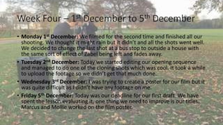 Week Four – 1st December to 5th December 
• Monday 1st December: We filmed for the second time and finished all our 
shooting. We thought it might rain but it didn’t and all the shots went well. 
We decided to change the last shot at a bus stop to outside a house with 
the same sort of effect of Zabel being left and fades away. 
• Tuesday 2nd December: Today we started editing our opening sequence 
and managed to do one of the cloning shots which was cool. It took a while 
to upload the footage so we didn’t get that much done. 
• Wednesday 3rd December: I was trying to create a poster for our film but it 
was quite difficult as I didn’t have any footage on me. 
• Friday 5th December: Today was our deadline for our first draft. We have 
spent the lesson evaluating it, one thing we need to improve is our titles. 
Marcus and Mollie worked on the film poster. 
 