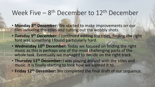 Week Five – 8th December to 12th December 
• Monday 8th December: We started to make improvements on our 
film including the titles and cutting out the wobbly shots. 
• Tuesday 9th December: I continued editing the titles, finding the right 
font was something I found particularly hard. 
• Wednesday 10th December: Today we focused on finding the right 
music as this is perhaps one of the most challenging parts of the 
whole task. Eventually we managed to decide on the right track. 
• Thursday 11th December: I was playing around with the titles and 
music. It is finally starting to look how we wanted it to. 
• Friday 12th December: We completed the final draft of our sequence. 

