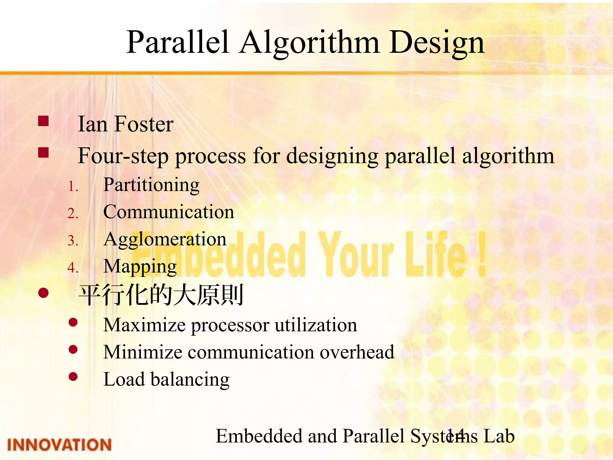 Embedded and Parallel Systems Lab 14 Parallel Algorithm Design ■ Ian Foster ■ Four-step process for designing parallel algorithm 1. Partitioning 2. Communication 3. Agglomeration 4. Mapping ■ 平行化的大原則 ● Maximize processor utilization ● Minimize communication overhead ● Load balancing 