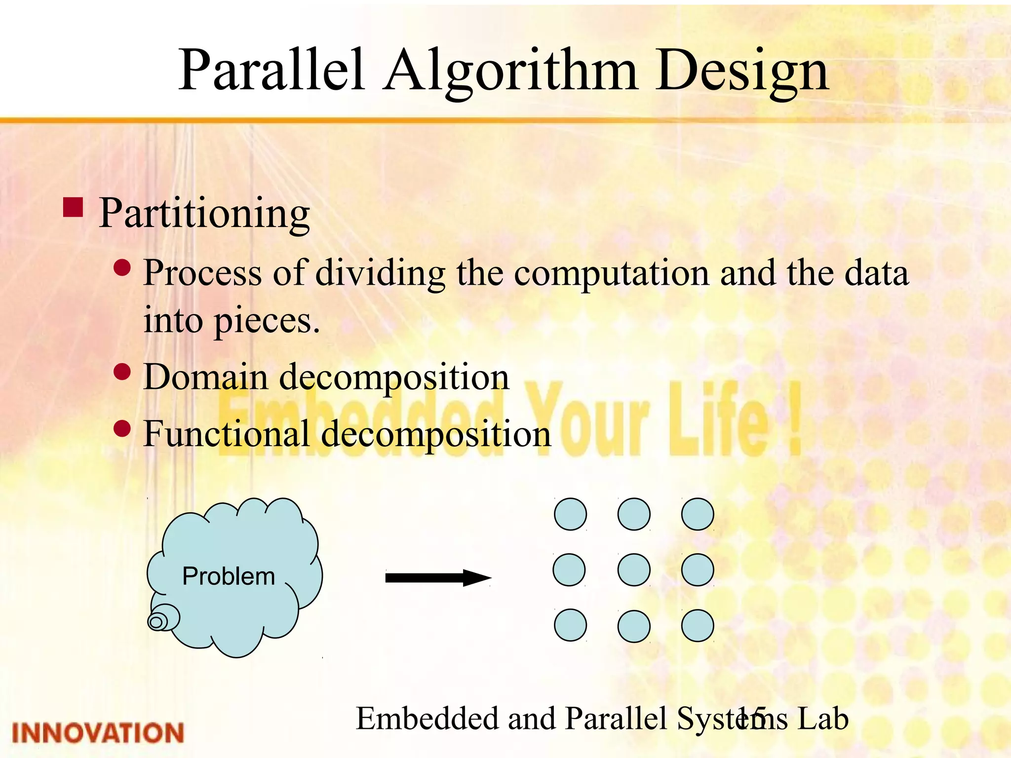 Embedded and Parallel Systems Lab 15 Parallel Algorithm Design ■ Partitioning ● Process of dividing the computation and the data into pieces. ● Domain decomposition ● Functional decomposition Problem 