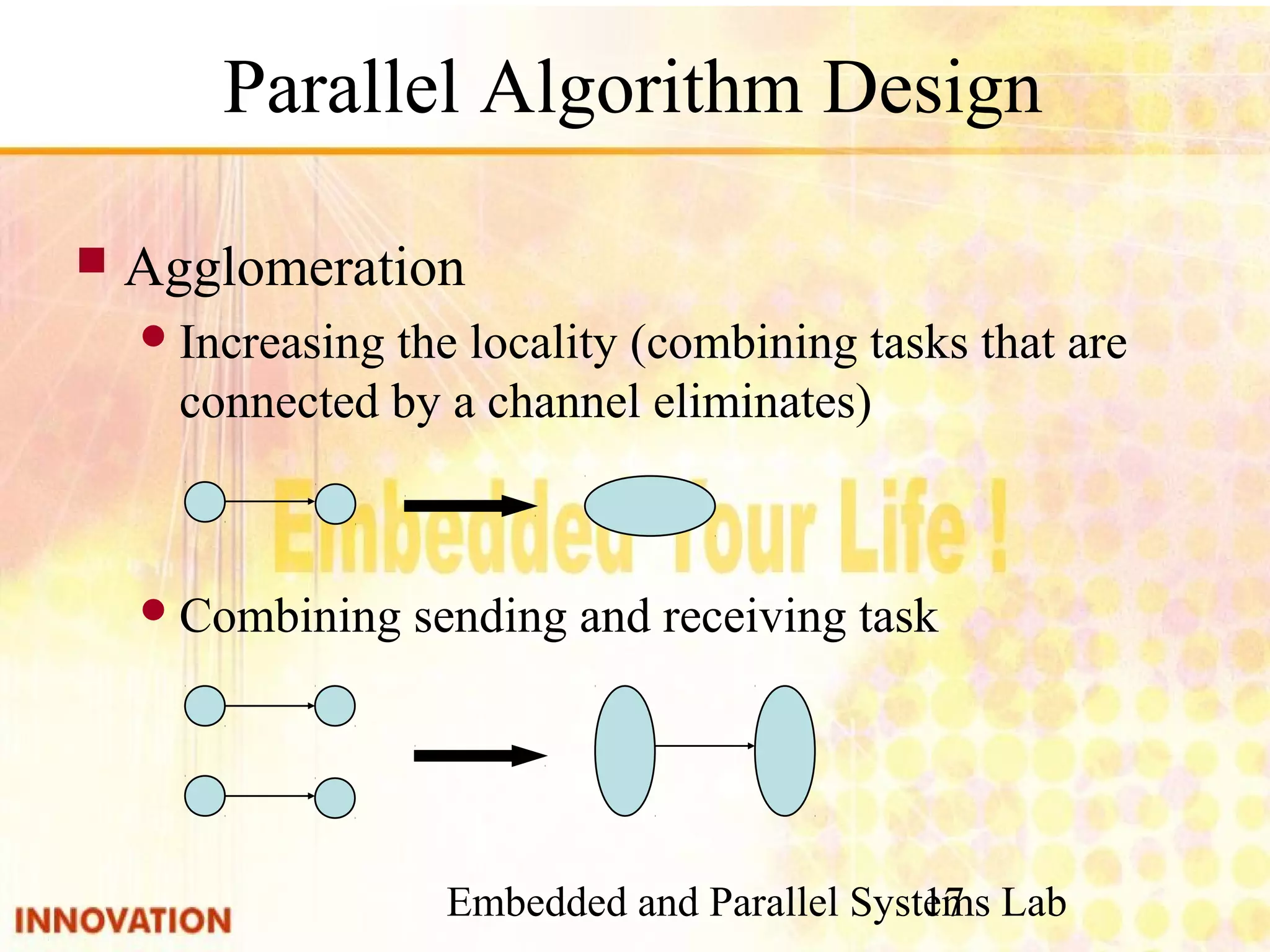 Embedded and Parallel Systems Lab 17 Parallel Algorithm Design ■ Agglomeration ● Increasing the locality (combining tasks that are connected by a channel eliminates) ● Combining sending and receiving task 