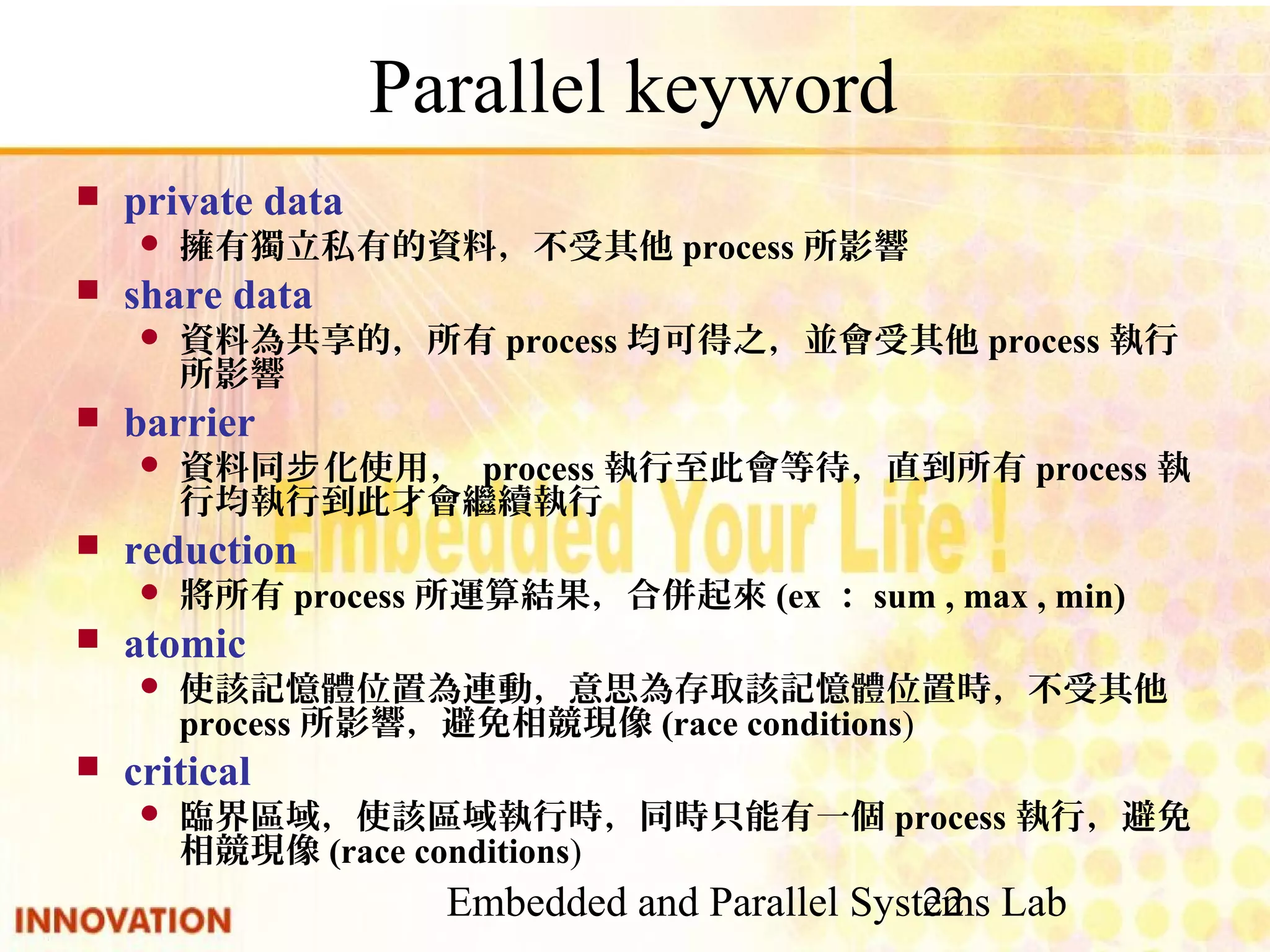 Embedded and Parallel Systems Lab 22 Parallel keyword ■ private data ● 擁有獨立私有的資料，不受其他process所影響 ■ share data ● 資料為共享的，所有process均可得之，並會受其他process執行所影 響 ■ barrier ● 資料同步化使用， process執行至此會等待，直到所有process執行 均執行到此才會繼續執行 ■ reduction ● 將所有process所運算結果，合併起來(ex：sum , max , min) ■ atomic ● 使該記憶體位置為連動，意思為存取該記憶體位置時，不受其他 process所影響，避免相競現像(race conditions) ■ critical ● 臨界區域，使該區域執行時，同時只能有一個process執行，避免相 競現像(race conditions) 