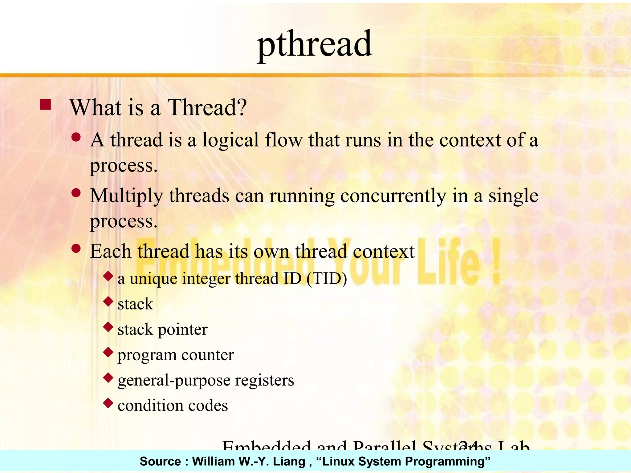 Embedded and Parallel Systems Lab 24 pthread ■ What is a Thread? ● A thread is a logical flow that runs in the context of a process. ● Multiply threads can running concurrently in a single process. ● Each thread has its own thread context ◆ a unique integer thread ID (TID) ◆ stack ◆ stack pointer ◆ program counter ◆ general-purpose registers ◆ condition codes Source : William W.-Y. Liang , “Linux System Programming” 