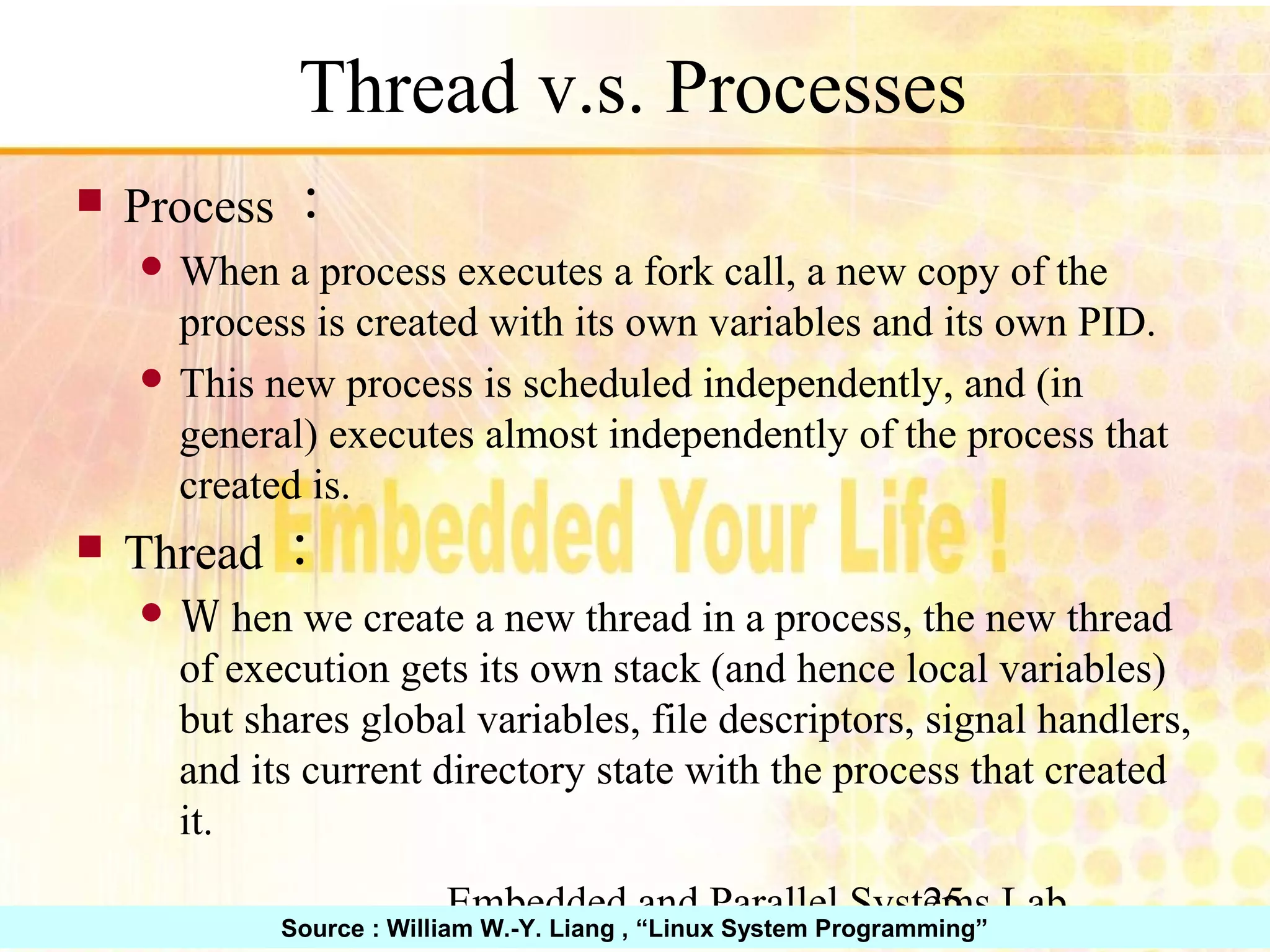 Embedded and Parallel Systems Lab 25 Thread v.s. Processes ■ Process： ● When a process executes a fork call, a new copy of the process is created with its own variables and its own PID. ● This new process is scheduled independently, and (in general) executes almost independently of the process that created is. ■ Thread： ● Ｗhen we create a new thread in a process, the new thread of execution gets its own stack (and hence local variables) but shares global variables, file descriptors, signal handlers, and its current directory state with the process that created it. Source : William W.-Y. Liang , “Linux System Programming” 