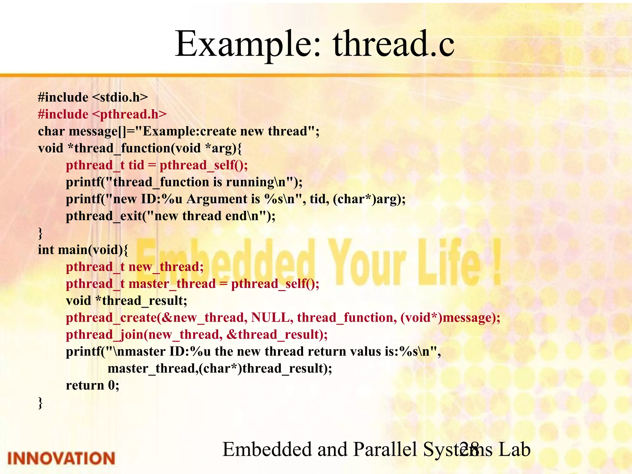 Embedded and Parallel Systems Lab 28 Example: thread.c #include <stdio.h> #include <pthread.h> char message[]="Example:create new thread"; void *thread_function(void *arg){ pthread_t tid = pthread_self(); printf("thread_function is runningn"); printf("new ID:%u Argument is %sn", tid, (char*)arg); pthread_exit("new thread endn"); } int main(void){ pthread_t new_thread; pthread_t master_thread = pthread_self(); void *thread_result; pthread_create(&new_thread, NULL, thread_function, (void*)message); pthread_join(new_thread, &thread_result); printf("nmaster ID:%u the new thread return valus is:%sn", master_thread,(char*)thread_result); return 0; } 
