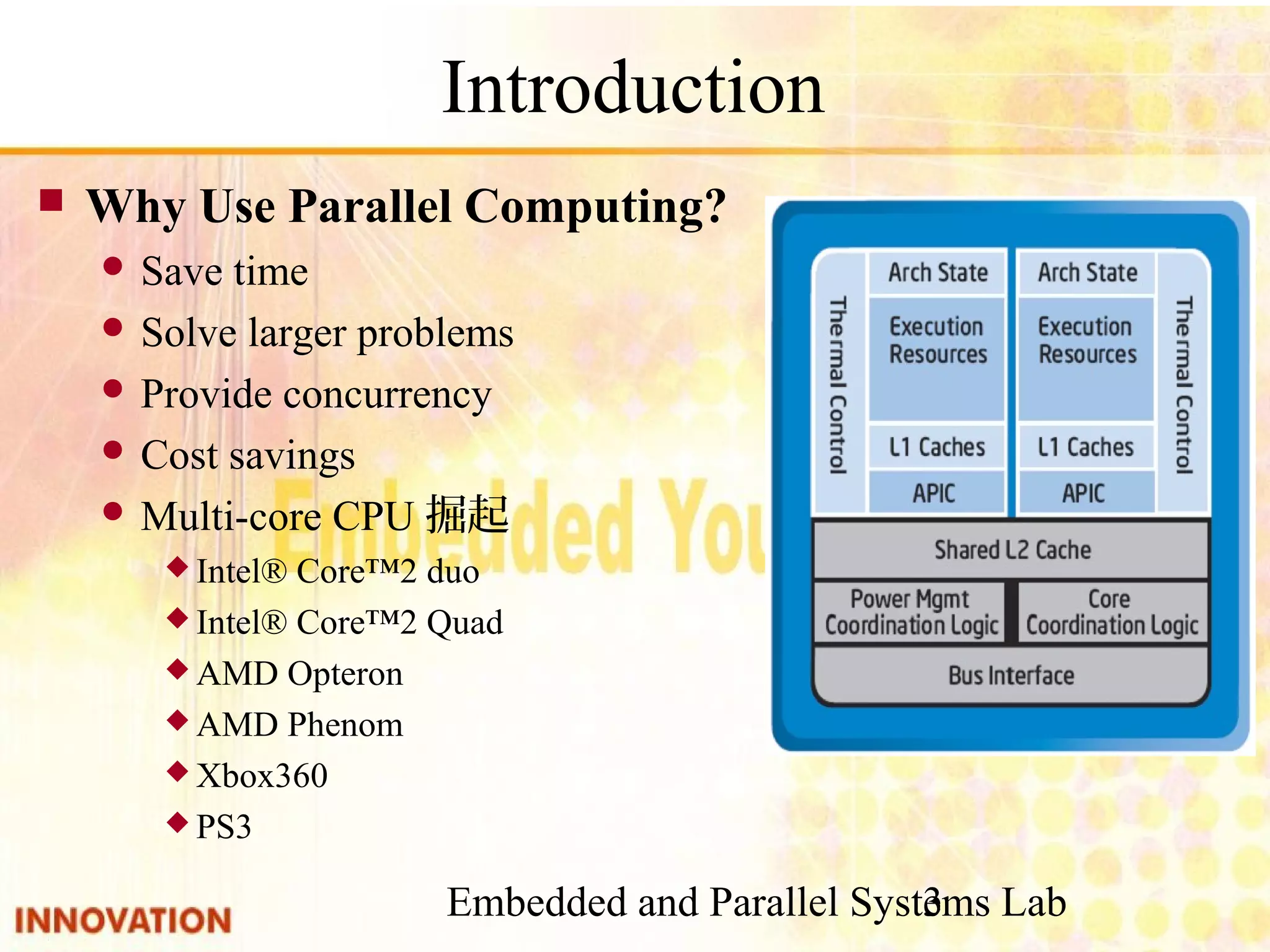 Embedded and Parallel Systems Lab 3 Introduction ■ Why Use Parallel Computing? ● Save time ● Solve larger problems ● Provide concurrency ● Cost savings ● Multi-core CPU掘起 ◆ Intel® Core™2 duo ◆ Intel® Core™2 Quad ◆ AMD Opteron ◆ AMD Phenom ◆ Xbox360 ◆ PS3 