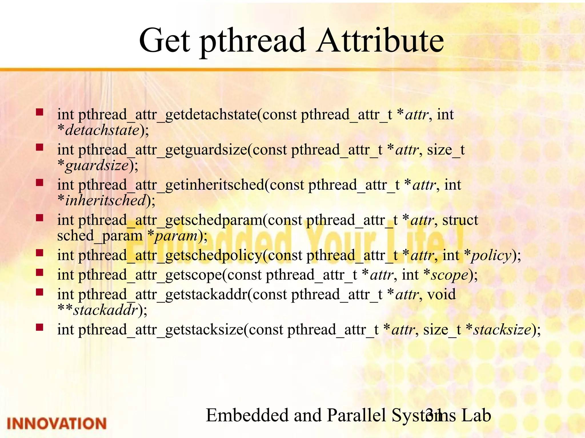 Embedded and Parallel Systems Lab 31 Get pthread Attribute ■ int pthread_attr_getdetachstate(const pthread_attr_t *attr, int *detachstate); ■ int pthread_attr_getguardsize(const pthread_attr_t *attr, size_t *guardsize); ■ int pthread_attr_getinheritsched(const pthread_attr_t *attr, int *inheritsched); ■ int pthread_attr_getschedparam(const pthread_attr_t *attr, struct sched_param *param); ■ int pthread_attr_getschedpolicy(const pthread_attr_t *attr, int *policy); ■ int pthread_attr_getscope(const pthread_attr_t *attr, int *scope); ■ int pthread_attr_getstackaddr(const pthread_attr_t *attr, void **stackaddr); ■ int pthread_attr_getstacksize(const pthread_attr_t *attr, size_t *stacksize); 