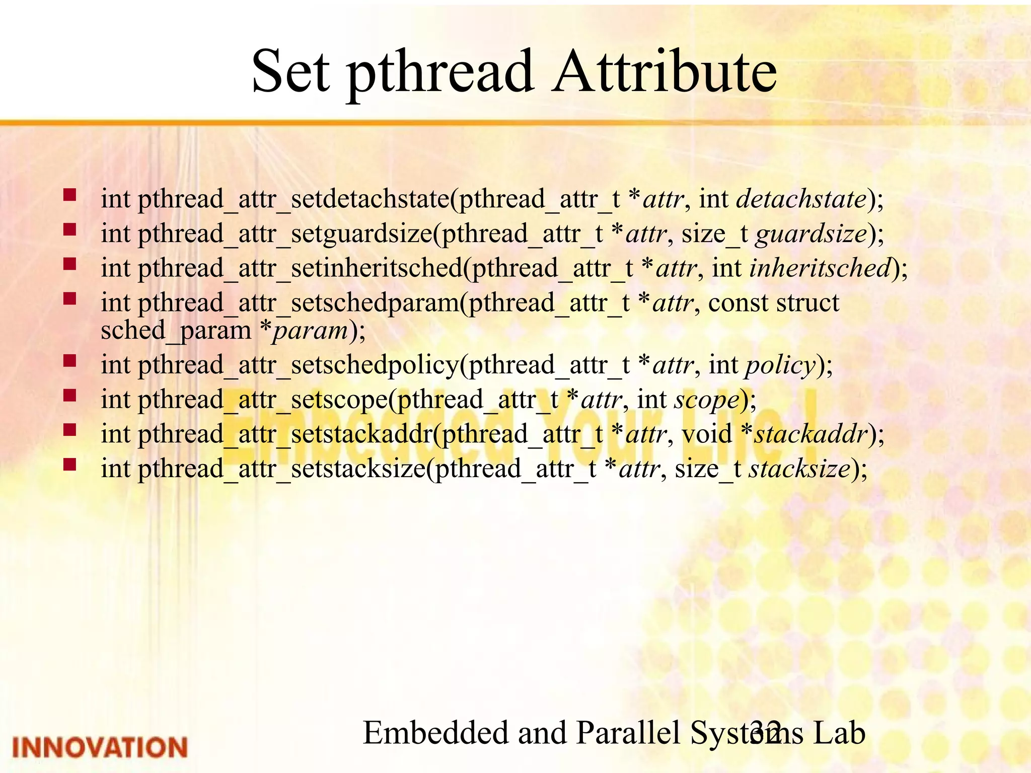 Embedded and Parallel Systems Lab 32 Set pthread Attribute ■ int pthread_attr_setdetachstate(pthread_attr_t *attr, int detachstate); ■ int pthread_attr_setguardsize(pthread_attr_t *attr, size_t guardsize); ■ int pthread_attr_setinheritsched(pthread_attr_t *attr, int inheritsched); ■ int pthread_attr_setschedparam(pthread_attr_t *attr, const struct sched_param *param); ■ int pthread_attr_setschedpolicy(pthread_attr_t *attr, int policy); ■ int pthread_attr_setscope(pthread_attr_t *attr, int scope); ■ int pthread_attr_setstackaddr(pthread_attr_t *attr, void *stackaddr); ■ int pthread_attr_setstacksize(pthread_attr_t *attr, size_t stacksize); 