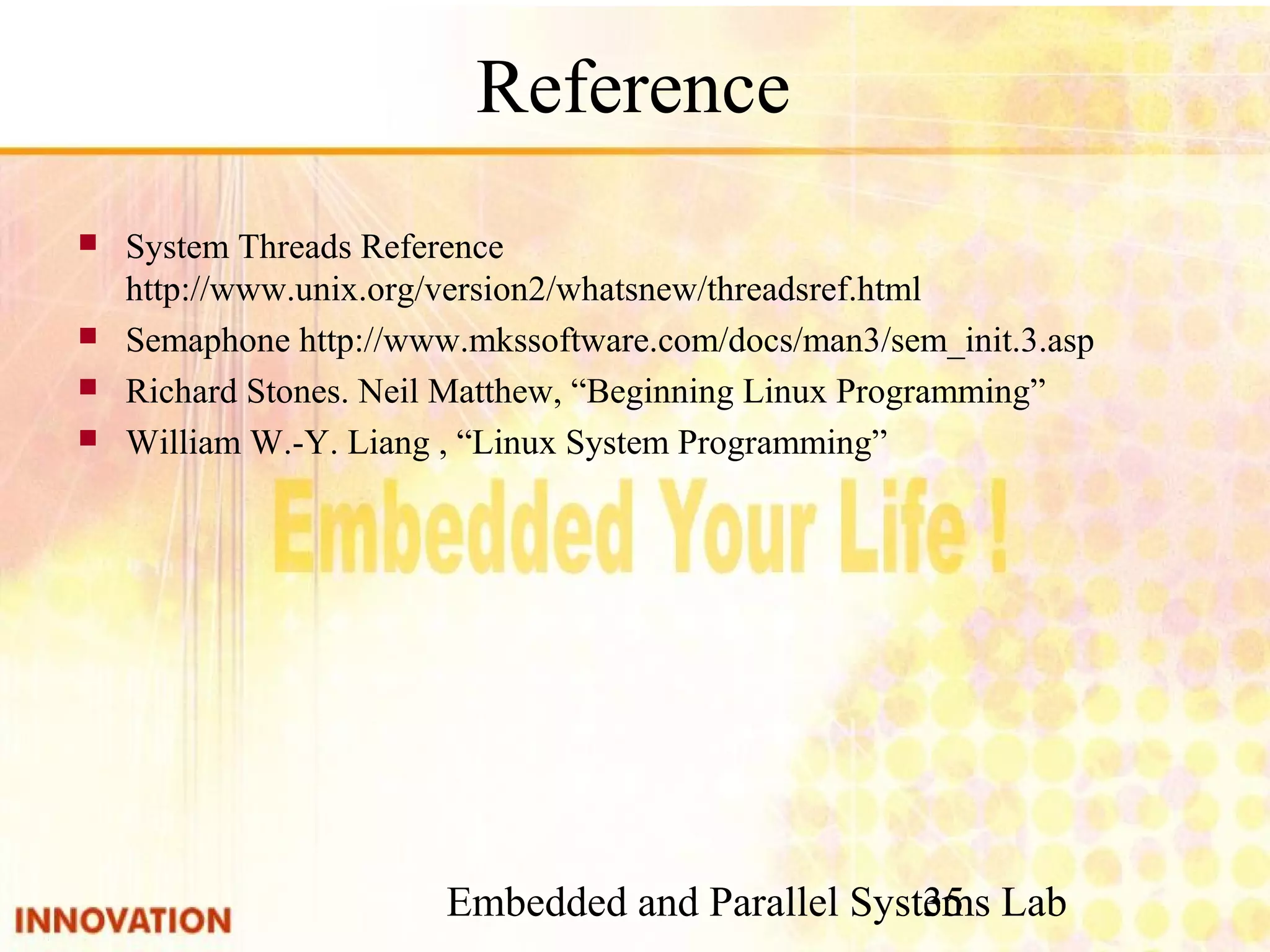 Embedded and Parallel Systems Lab 35 Reference ■ System Threads Reference http://www.unix.org/version2/whatsnew/threadsref. html ■ Semaphone http://www.mkssoftware.com/docs/man3/sem_init.3.asp ■ Richard Stones. Neil Matthew, “Beginning Linux Programming” ■ William W.-Y. Liang , “Linux System Programming” 