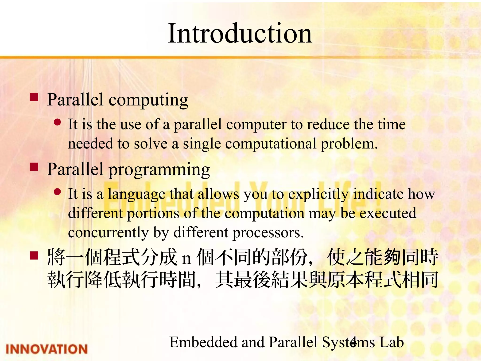 Embedded and Parallel Systems Lab 4 Introduction ■ Parallel computing ● It is the use of a parallel computer to reduce the time needed to solve a single computational problem. ■ Parallel programming ● It is a language that allows you to explicitly indicate how different portions of the computation may be executed concurrently by different processors. ■ 將一個程式分成n個不同的部份，使之能夠同時執 行降低執行時間，其最後結果與原本程式相同 