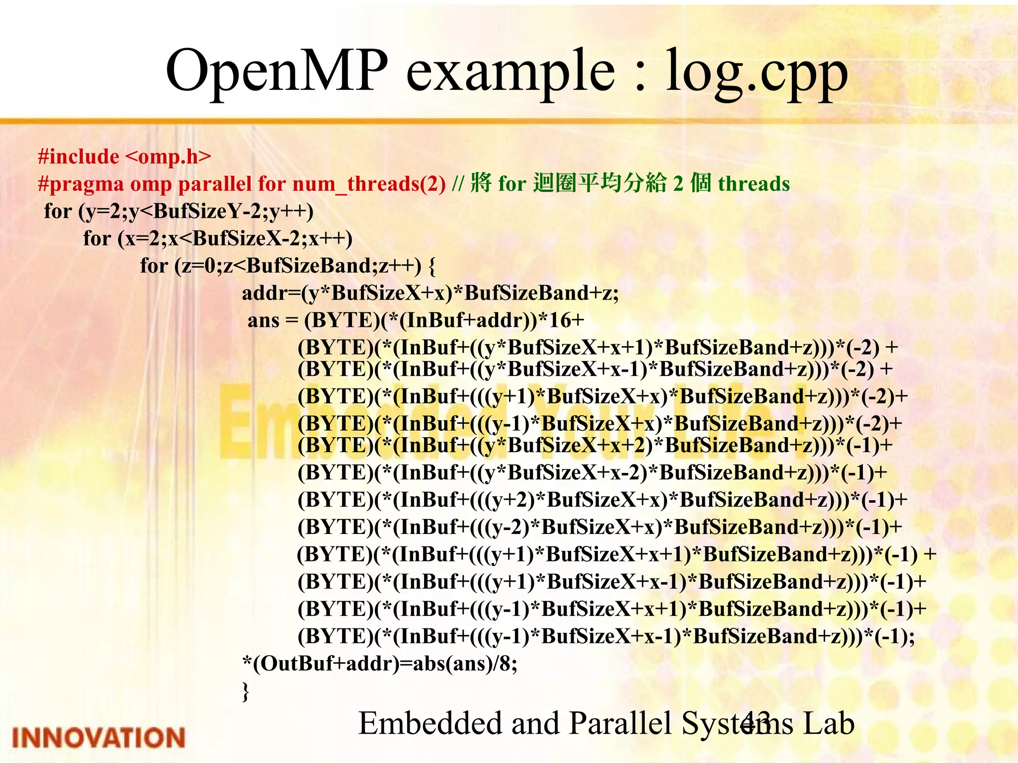 Embedded and Parallel Systems Lab 43 OpenMP example : log.cpp #include <omp.h> #pragma omp parallel for num_threads(2) //將for迴圈平均分給2個threads for (y=2;y<BufSizeY-2;y++) for (x=2;x<BufSizeX-2;x++) for (z=0;z<BufSizeBand;z++) { addr=(y*BufSizeX+x)*BufSizeBand+z; ans = (BYTE)(*(InBuf+addr))*16+ (BYTE)(*(InBuf+((y*BufSizeX+x+1)*BufSizeBand+z)))*(-2) + (BYTE)(*(InBuf+((y*BufSizeX+x-1)*BufSizeBand+z)))*(-2) + (BYTE)(*(InBuf+(((y+1)*BufSizeX+x)*BufSizeBand+z)))*(-2)+ (BYTE)(*(InBuf+(((y-1)*BufSizeX+x)*BufSizeBand+z)))*(-2)+ (BYTE)(*(InBuf+((y*BufSizeX+x+2)*BufSizeBand+z)))*(-1)+ (BYTE)(*(InBuf+((y*BufSizeX+x-2)*BufSizeBand+z)))*(-1)+ (BYTE)(*(InBuf+(((y+2)*BufSizeX+x)*BufSizeBand+z)))*(-1)+ (BYTE)(*(InBuf+(((y-2)*BufSizeX+x)*BufSizeBand+z)))*(-1)+ (BYTE)(*(InBuf+(((y+1)*BufSizeX+x+1)*BufSizeBand+z)))*(-1) + (BYTE)(*(InBuf+(((y+1)*BufSizeX+x-1)*BufSizeBand+z)))*(-1)+ (BYTE)(*(InBuf+(((y-1)*BufSizeX+x+1)*BufSizeBand+z)))*(-1)+ (BYTE)(*(InBuf+(((y-1)*BufSizeX+x-1)*BufSizeBand+z)))*(-1); *(OutBuf+addr)=abs(ans)/8; } 