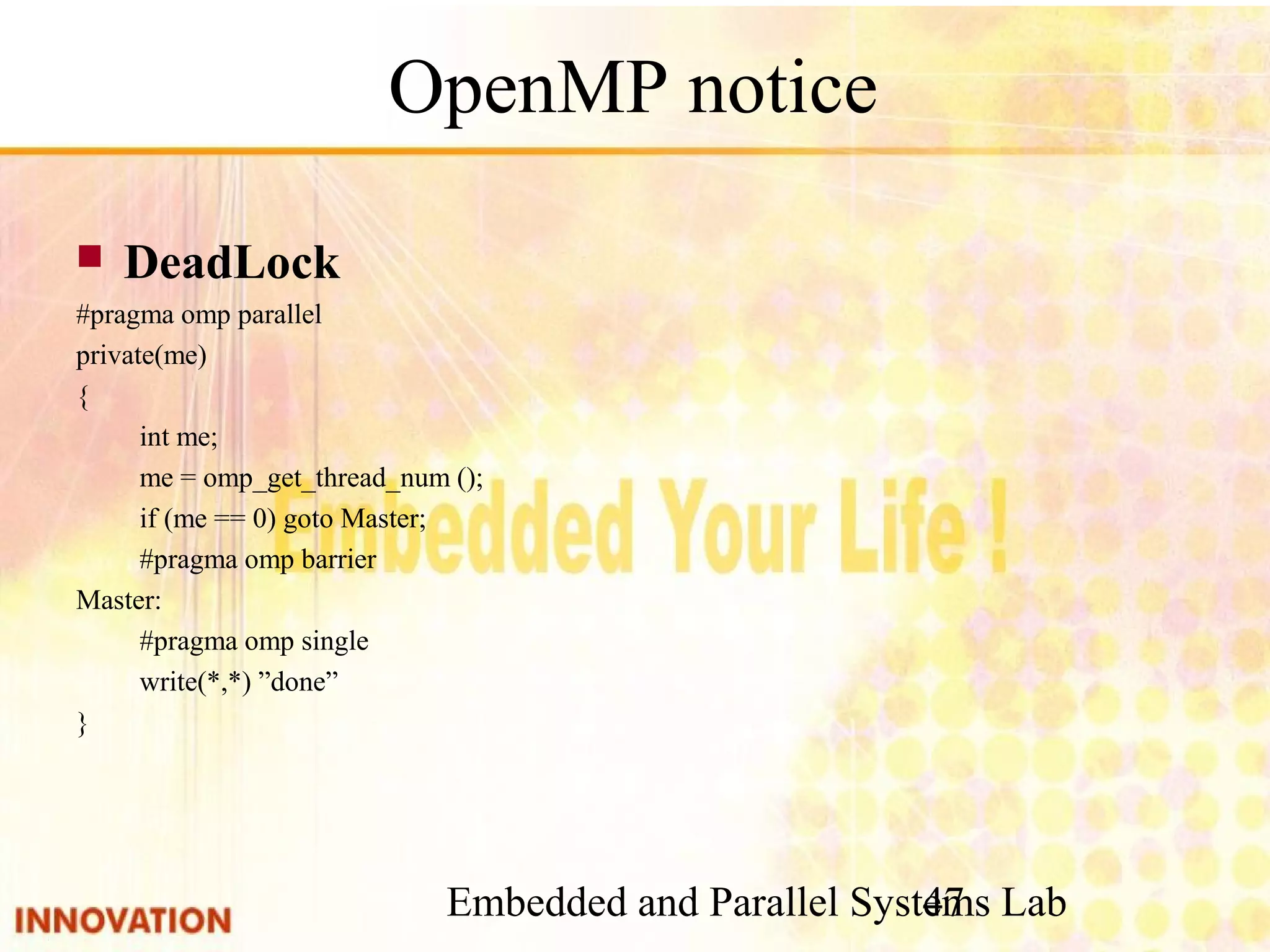 Embedded and Parallel Systems Lab 47 OpenMP notice ■ DeadLock #pragma omp parallel private(me) { int me; me = omp_get_thread_num (); if (me == 0) goto Master; #pragma omp barrier Master: #pragma omp single write(*,*) ”done” } 
