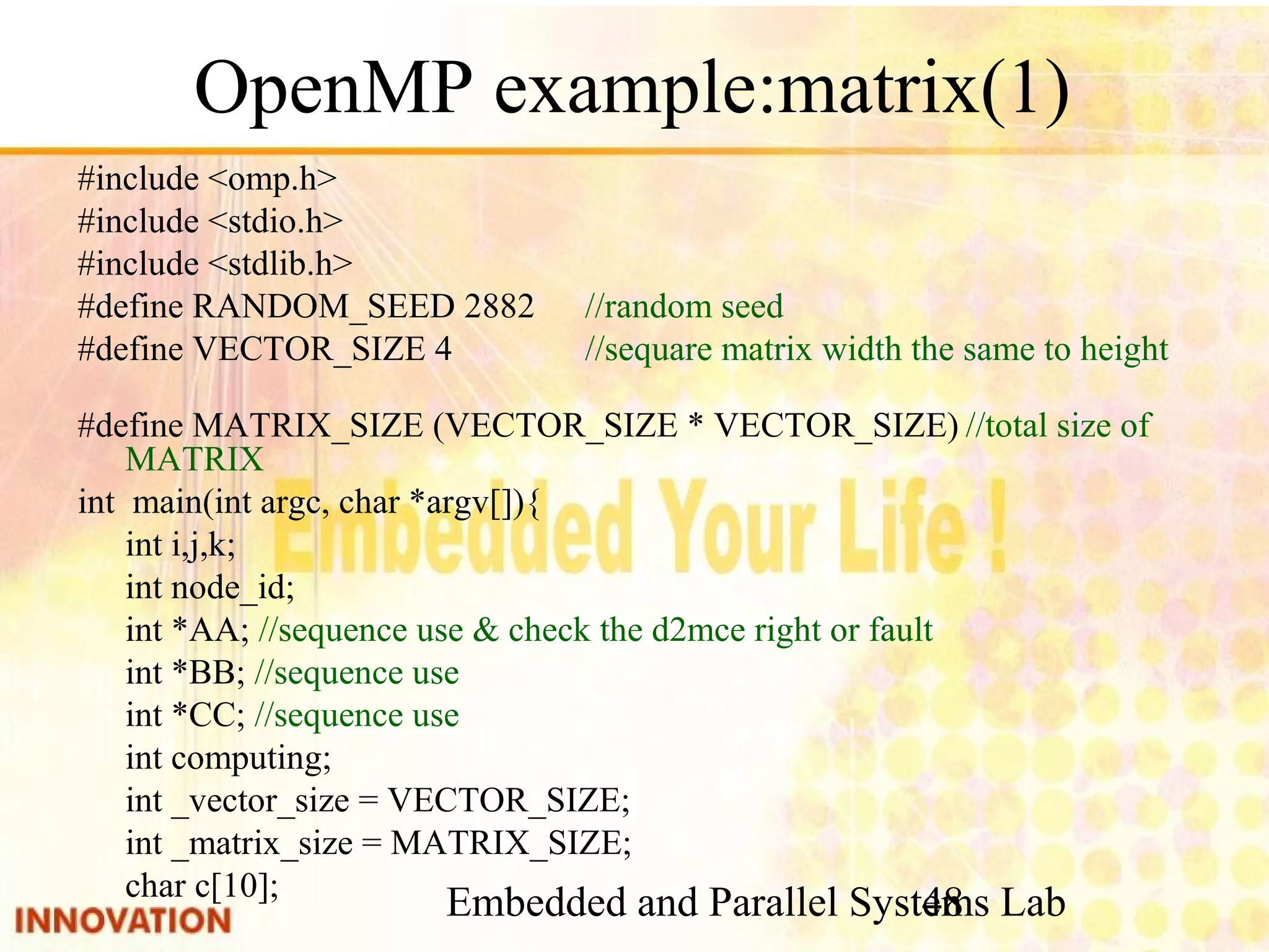 Embedded and Parallel Systems Lab 48 OpenMP example:matrix(1) #include <omp.h> #include <stdio.h> #include <stdlib.h> #define RANDOM_SEED 2882 //random seed #define VECTOR_SIZE 4 //sequare matrix width the same to height #define MATRIX_SIZE (VECTOR_SIZE * VECTOR_SIZE) //total size of MATRIX int main(int argc, char *argv[]){ int i,j,k; int node_id; int *AA; //sequence use & check the d2mce right or fault int *BB; //sequence use int *CC; //sequence use int computing; int _vector_size = VECTOR_SIZE; int _matrix_size = MATRIX_SIZE; char c[10]; 