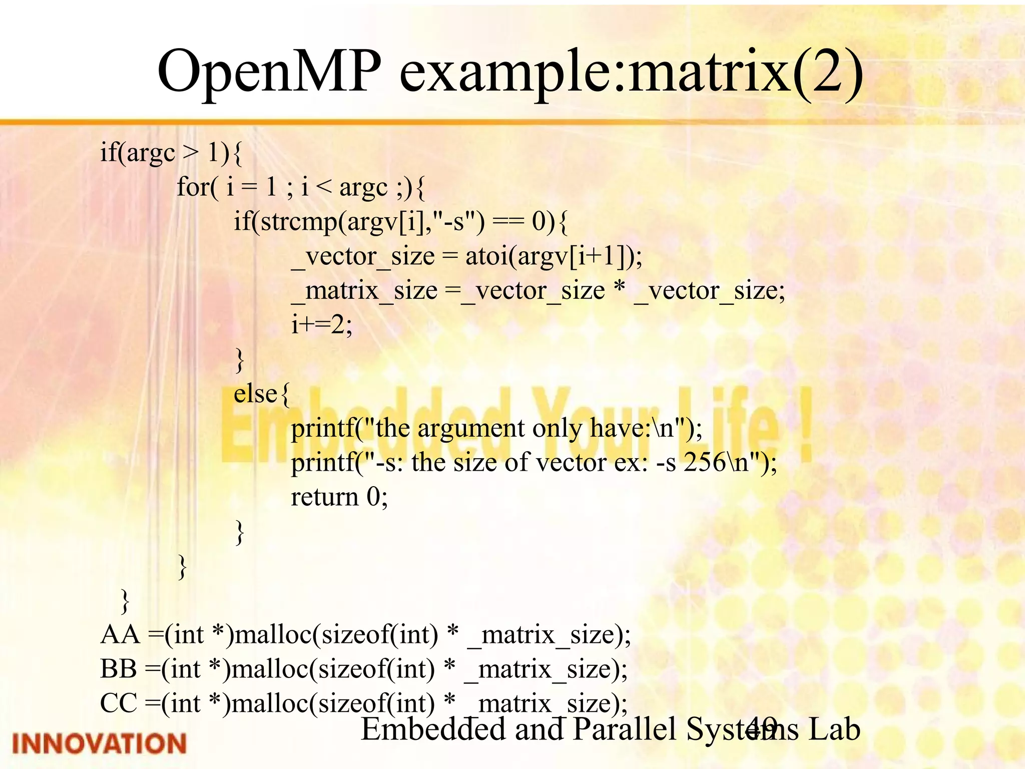 Embedded and Parallel Systems Lab 49 OpenMP example:matrix(2) if(argc > 1){ for( i = 1 ; i < argc ;){ if(strcmp(argv[i],"-s") == 0){ _vector_size = atoi(argv[i+1]); _matrix_size =_vector_size * _vector_size; i+=2; } else{ printf("the argument only have:n"); printf("-s: the size of vector ex: -s 256n"); return 0; } } } AA =(int *)malloc(sizeof(int) * _matrix_size); BB =(int *)malloc(sizeof(int) * _matrix_size); CC =(int *)malloc(sizeof(int) * _matrix_size); 