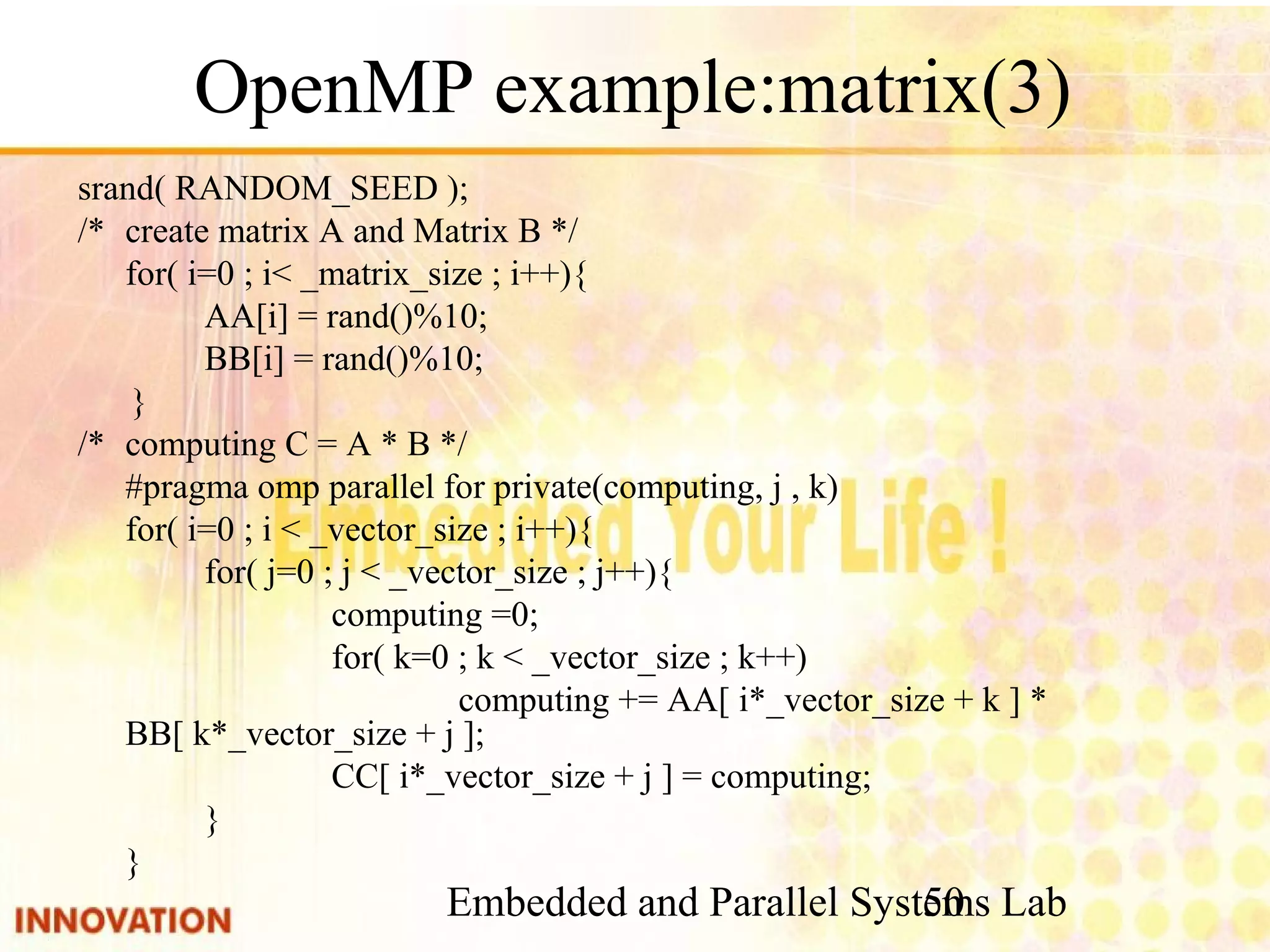 Embedded and Parallel Systems Lab 50 OpenMP example:matrix(3) srand( RANDOM_SEED ); /* create matrix A and Matrix B */ for( i=0 ; i< _matrix_size ; i++){ AA[i] = rand()%10; BB[i] = rand()%10; } /* computing C = A * B */ #pragma omp parallel for private(computing, j , k) for( i=0 ; i < _vector_size ; i++){ for( j=0 ; j < _vector_size ; j++){ computing =0; for( k=0 ; k < _vector_size ; k++) computing += AA[ i*_vector_size + k ] * BB[ k*_vector_size + j ]; CC[ i*_vector_size + j ] = computing; } } 