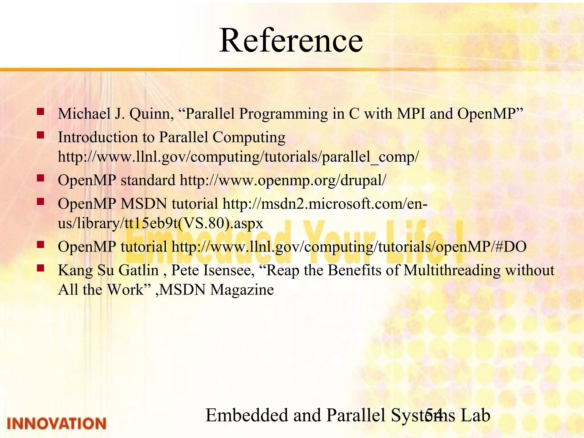 Embedded and Parallel Systems Lab 54 Reference ■ Michael J. Quinn, “Parallel Programming in C with MPI and OpenMP” ■ Introduction to Parallel Computing　http://www.llnl. gov/computing/tutorials/parallel_comp/ ■ OpenMP standard http://www.openmp.org/drupal/ ■ OpenMP MSDN tutorial http://msdn2.microsoft.com/en-us/library/tt15eb9t (VS.80).aspx ■ OpenMP tutorial http://www.llnl.gov/computing/tutorials/openMP/#DO ■ Kang Su Gatlin , Pete Isensee, “Reap the Benefits of Multithreading without All the Work” ,MSDN Magazine 