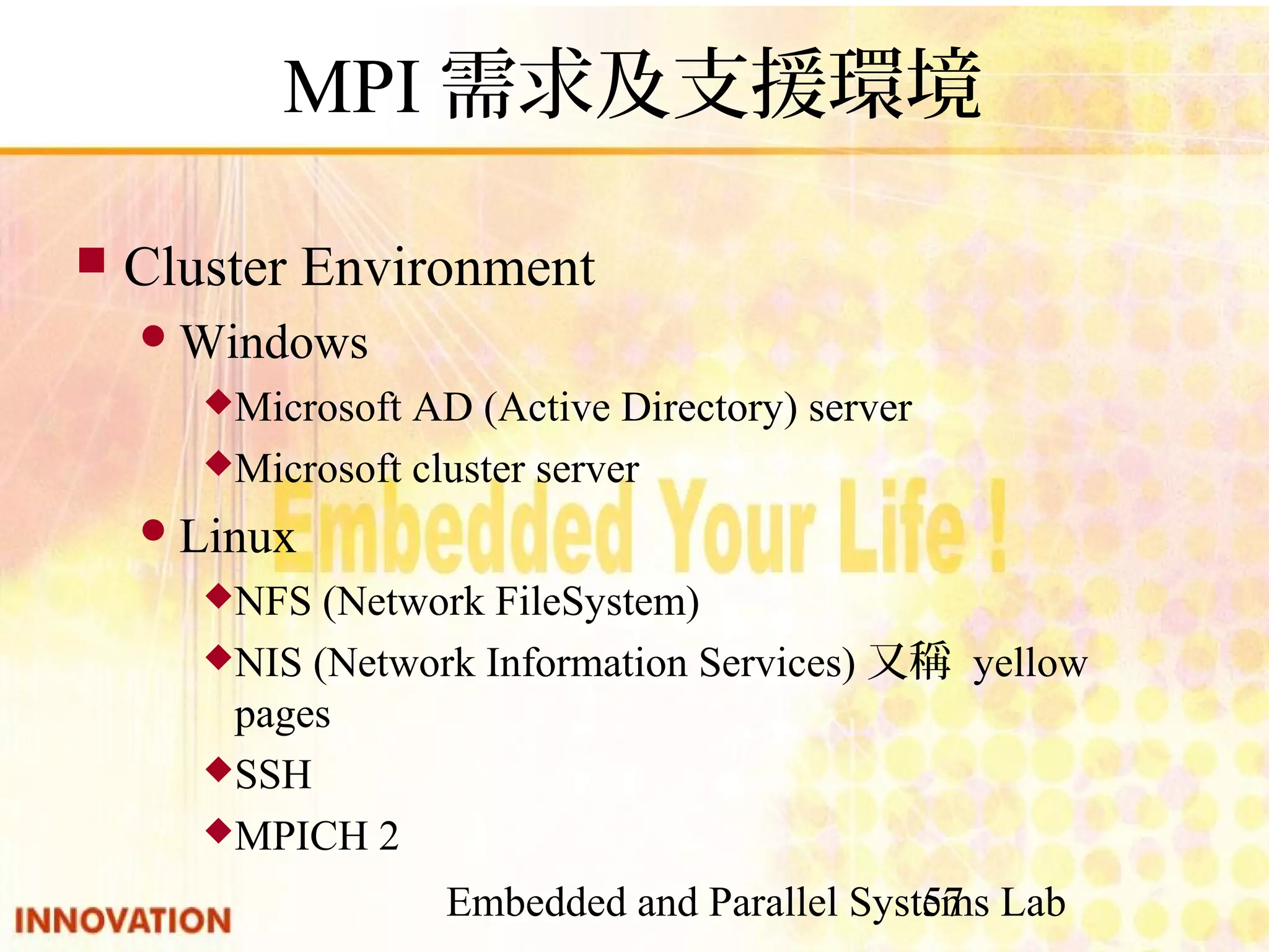 Embedded and Parallel Systems Lab 57 MPI需求及支援環境 ■ Cluster Environment ● Windows ◆ Microsoft AD (Active Directory) server ◆ Microsoft cluster server ● Linux ◆ NFS (Network FileSystem) ◆ NIS (Network Information Services)又稱 yellow pages ◆ SSH ◆ MPICH 2 