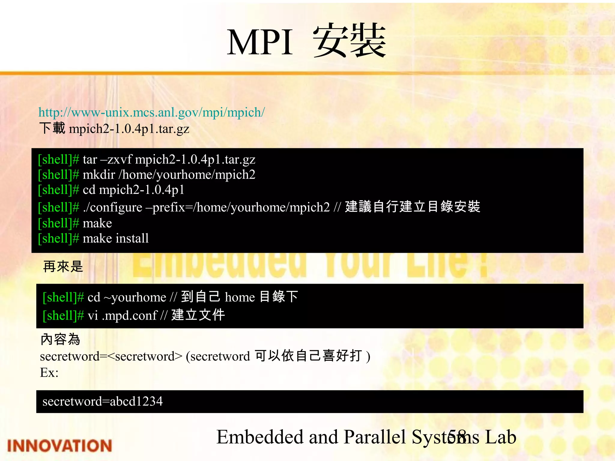 Embedded and Parallel Systems Lab 58 MPI 安裝 http://www-unix.mcs.anl.gov/mpi/mpich/ 下載mpich2-1.0.4p1.tar.gz [shell]# tar –zxvf mpich2-1.0.4p1.tar.gz [shell]# mkdir /home/yourhome/mpich2 [shell]# cd mpich2-1.0.4p1 [shell]# ./configure –prefix=/home/yourhome/mpich2 //建議自行建立目錄安 裝 [shell]# make [shell]# make install 再來是 [shell]# cd ~yourhome //到自己home目錄下 [shell]# vi .mpd.conf //建立文件 內容為 secretword=<secretword> (secretword可以依自己喜好打) Ex: secretword=abcd1234 