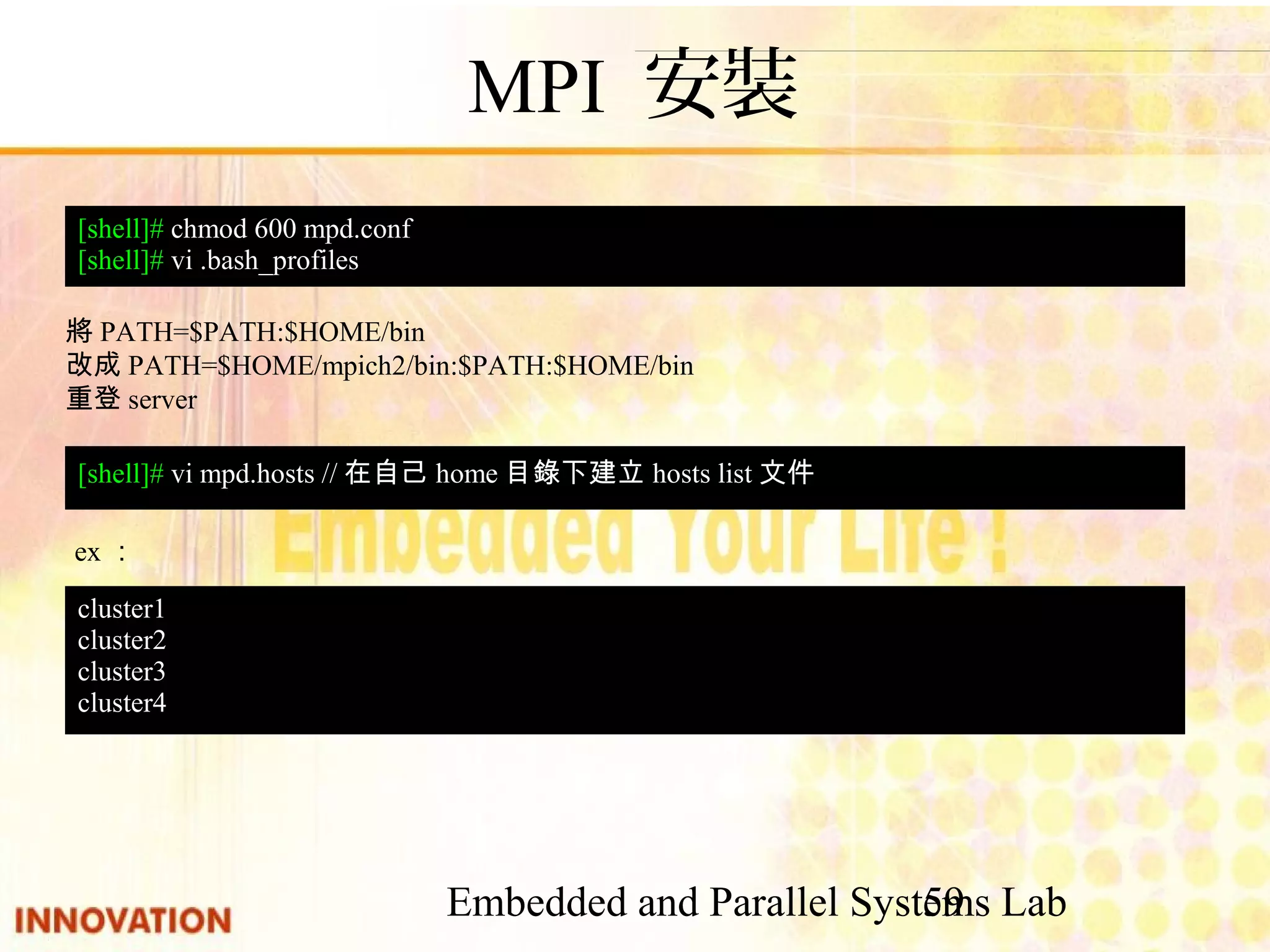 Embedded and Parallel Systems Lab 59 MPI 安裝 [shell]# chmod 600 mpd.conf [shell]# vi .bash_profiles 將PATH=$PATH:$HOME/bin 改成PATH=$HOME/mpich2/bin:$PATH:$HOME/bin 重登server [shell]# vi mpd.hosts //在自己home目錄下建立hosts list文件 ex： cluster1 cluster2 cluster3 cluster4 