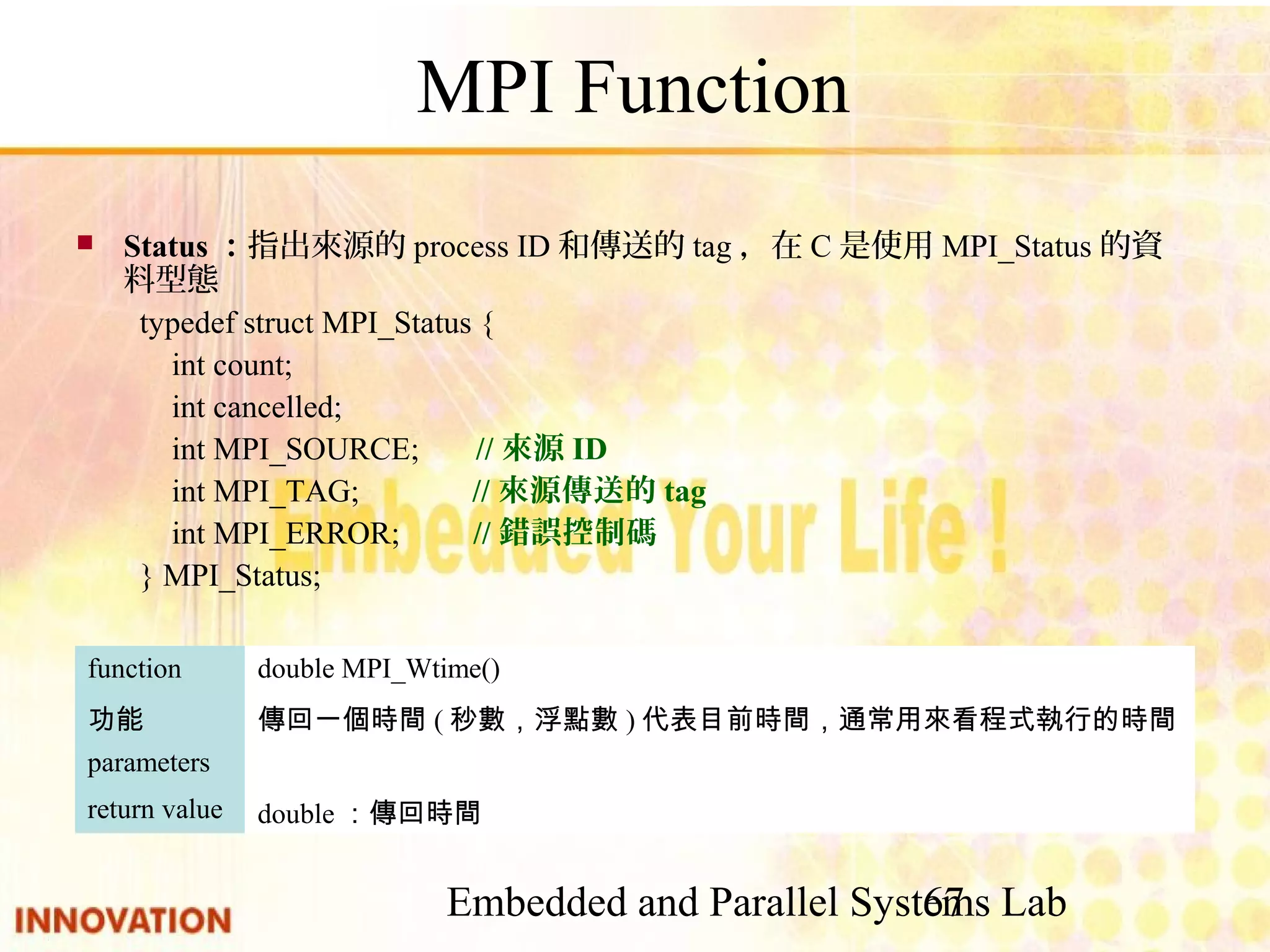 Embedded and Parallel Systems Lab 67 MPI Function ■ Status：指出來源的process ID和傳送的tag，在C是使用MPI_Status的資料型態 typedef struct MPI_Status { int count; int cancelled; int MPI_SOURCE; //來源ID int MPI_TAG; //來源傳送的tag int MPI_ERROR; //錯誤控制碼 } MPI_Status; double：傳回時間return value parameters 傳回一個時間(秒數，浮點數)代表目前時間，通常用來看程式執行的時間功能 double MPI_Wtime()function 
