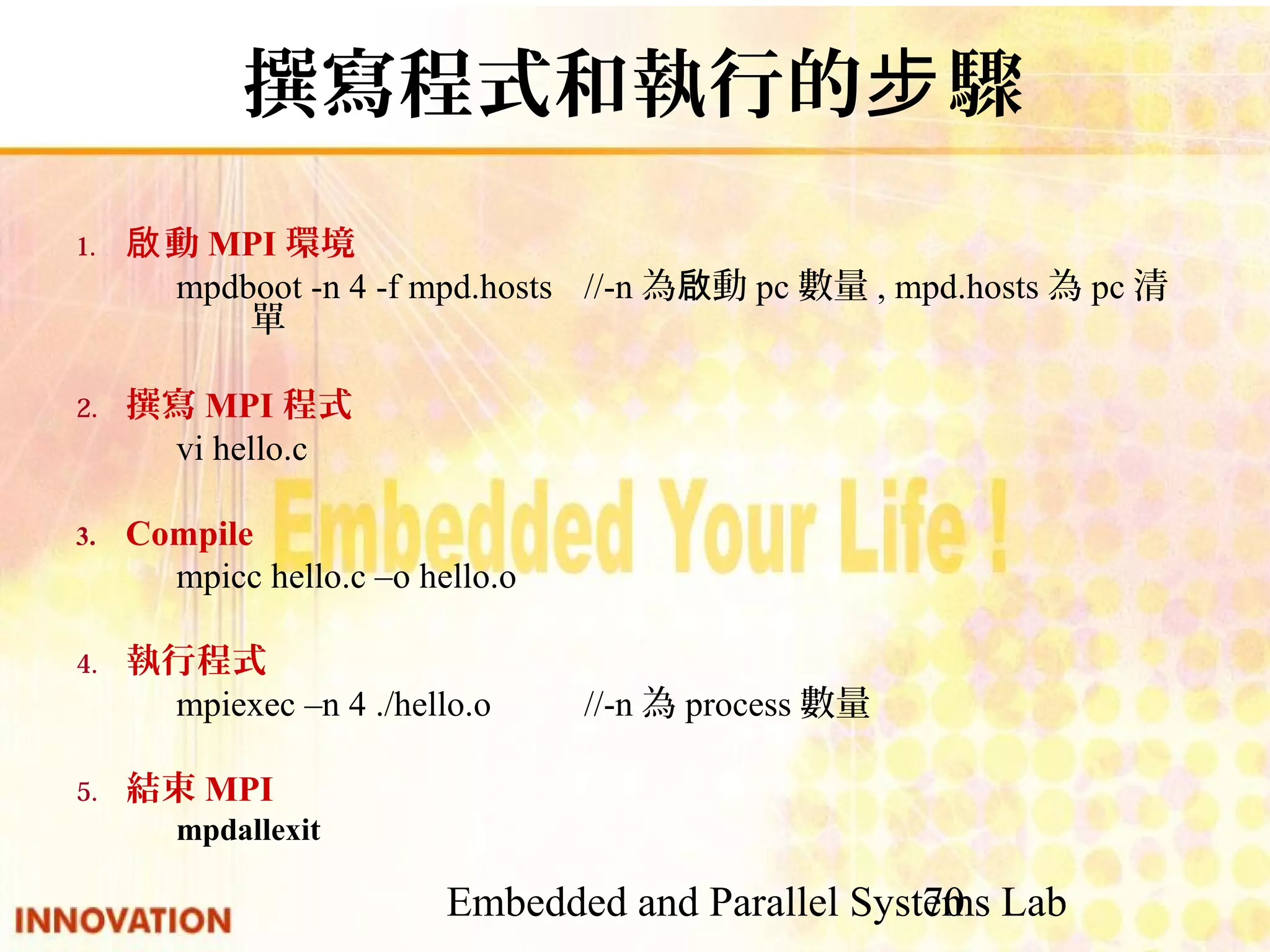 Embedded and Parallel Systems Lab 70 撰寫程式和執行的步驟 1. 啟動MPI環境 mpdboot -n 4 -f mpd.hosts //-n為啟動pc數量, mpd.hosts為pc清單 2. 撰寫MPI程式 vi hello.c 3. Compile mpicc hello.c –o hello.o 　 4. 執行程式 mpiexec –n 4 ./hello.o//-n為process數量 5. 結束MPI mpdallexit 
