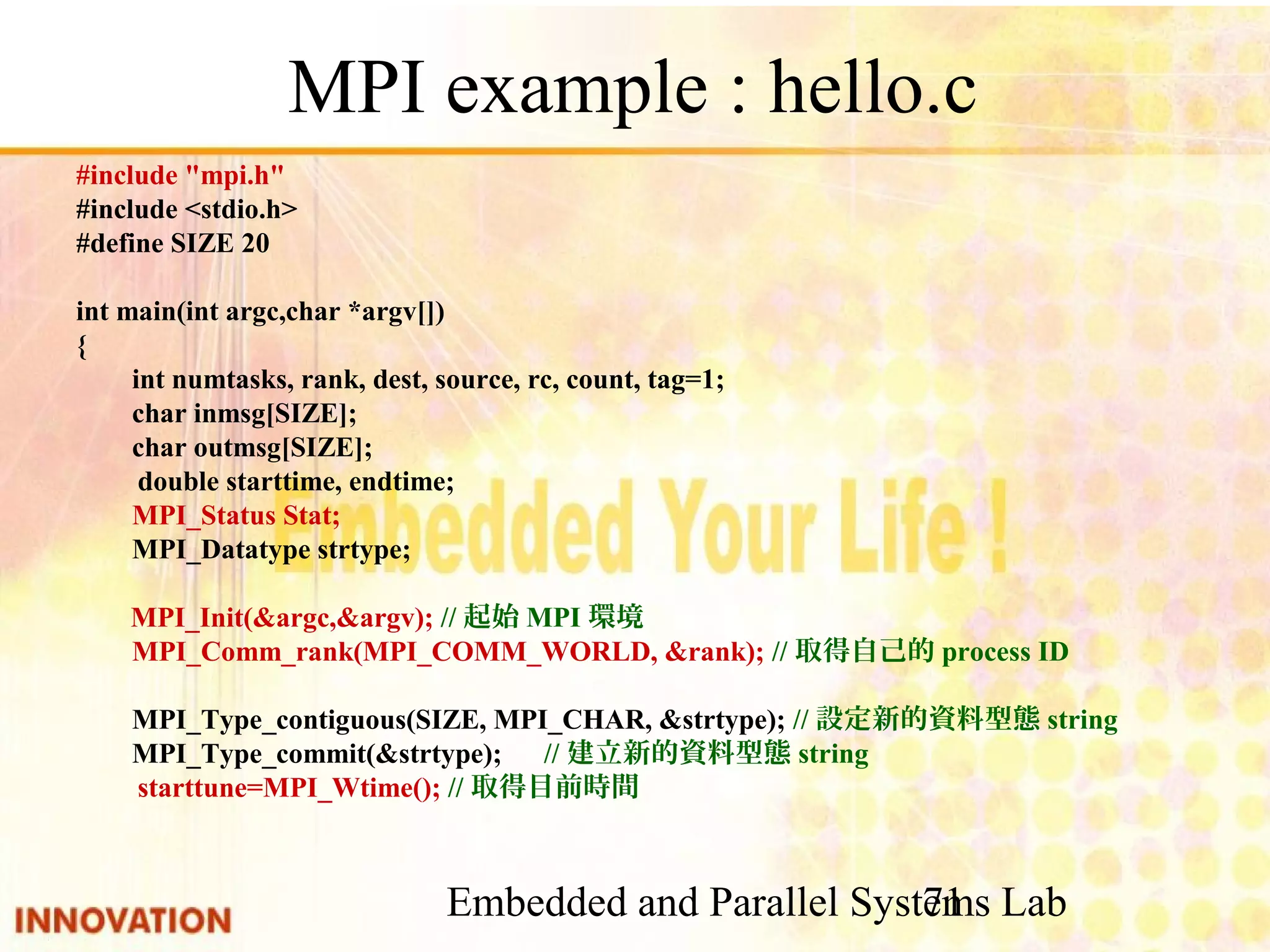 Embedded and Parallel Systems Lab 71 MPI example : hello.c #include "mpi.h" #include <stdio.h> #define SIZE 20 int main(int argc,char *argv[]) { int numtasks, rank, dest, source, rc, count, tag=1; char inmsg[SIZE]; char outmsg[SIZE]; double starttime, endtime; MPI_Status Stat; MPI_Datatype strtype; MPI_Init(&argc,&argv); //起始MPI環境 MPI_Comm_rank(MPI_COMM_WORLD, &rank); //取得自己的process ID MPI_Type_contiguous(SIZE, MPI_CHAR, &strtype); //設定新的資料型態string MPI_Type_commit(&strtype);　//建立新的資料型態string starttune=MPI_Wtime(); //取得目前時間 