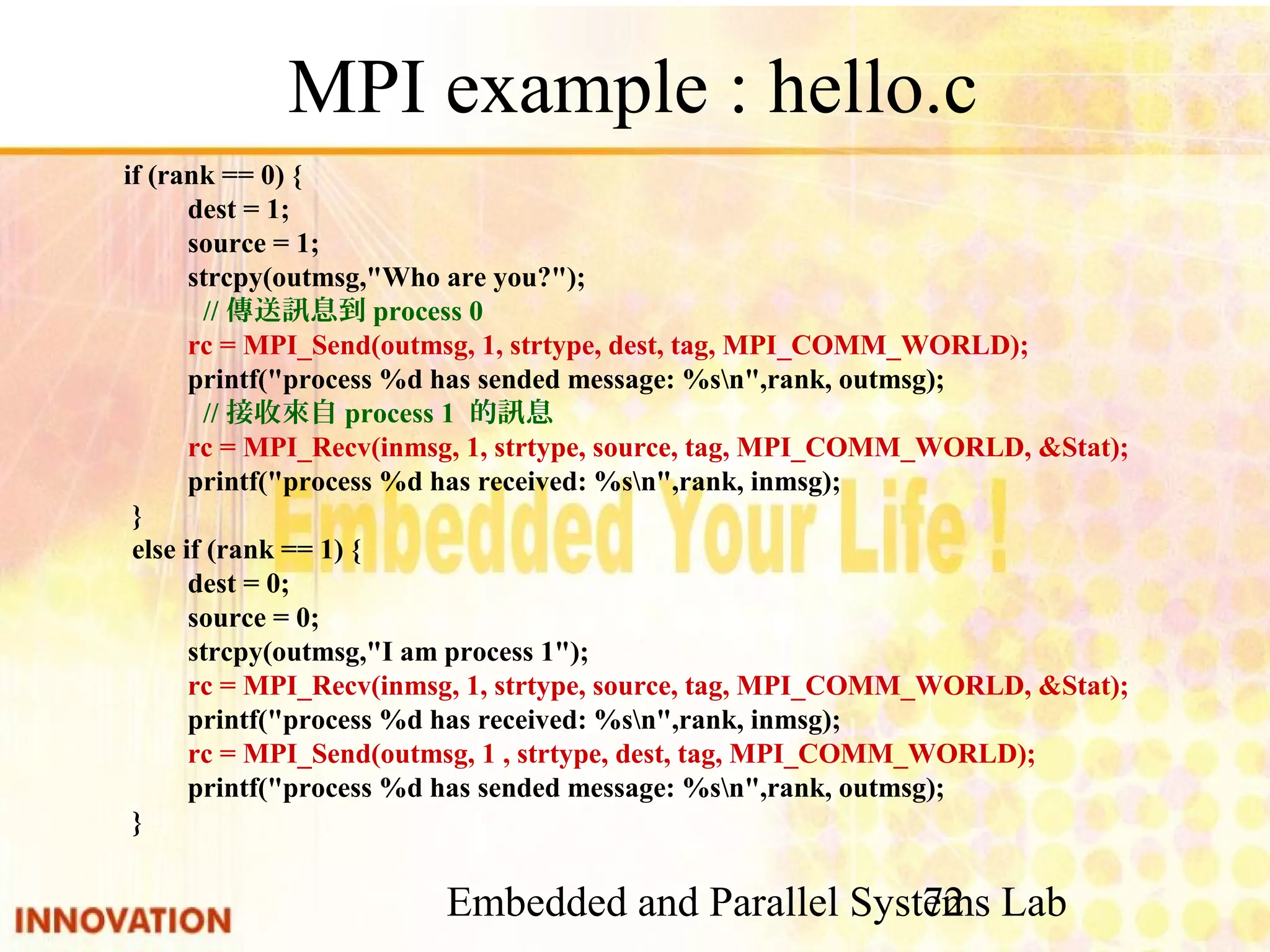 Embedded and Parallel Systems Lab 72 MPI example : hello.c if (rank == 0) { dest = 1; source = 1; strcpy(outmsg,"Who are you?"); //傳送訊息到process 0 rc = MPI_Send(outmsg, 1, strtype, dest, tag, MPI_COMM_WORLD); printf("process %d has sended message: %sn",rank, outmsg); //接收來自process 1 的訊息 rc = MPI_Recv(inmsg, 1, strtype, source, tag, MPI_COMM_WORLD, &Stat); printf("process %d has received: %sn",rank, inmsg); } else if (rank == 1) { dest = 0; source = 0; strcpy(outmsg,"I am process 1"); rc = MPI_Recv(inmsg, 1, strtype, source, tag, MPI_COMM_WORLD, &Stat); printf("process %d has received: %sn",rank, inmsg); rc = MPI_Send(outmsg, 1 , strtype, dest, tag, MPI_COMM_WORLD); printf("process %d has sended message: %sn",rank, outmsg); } 