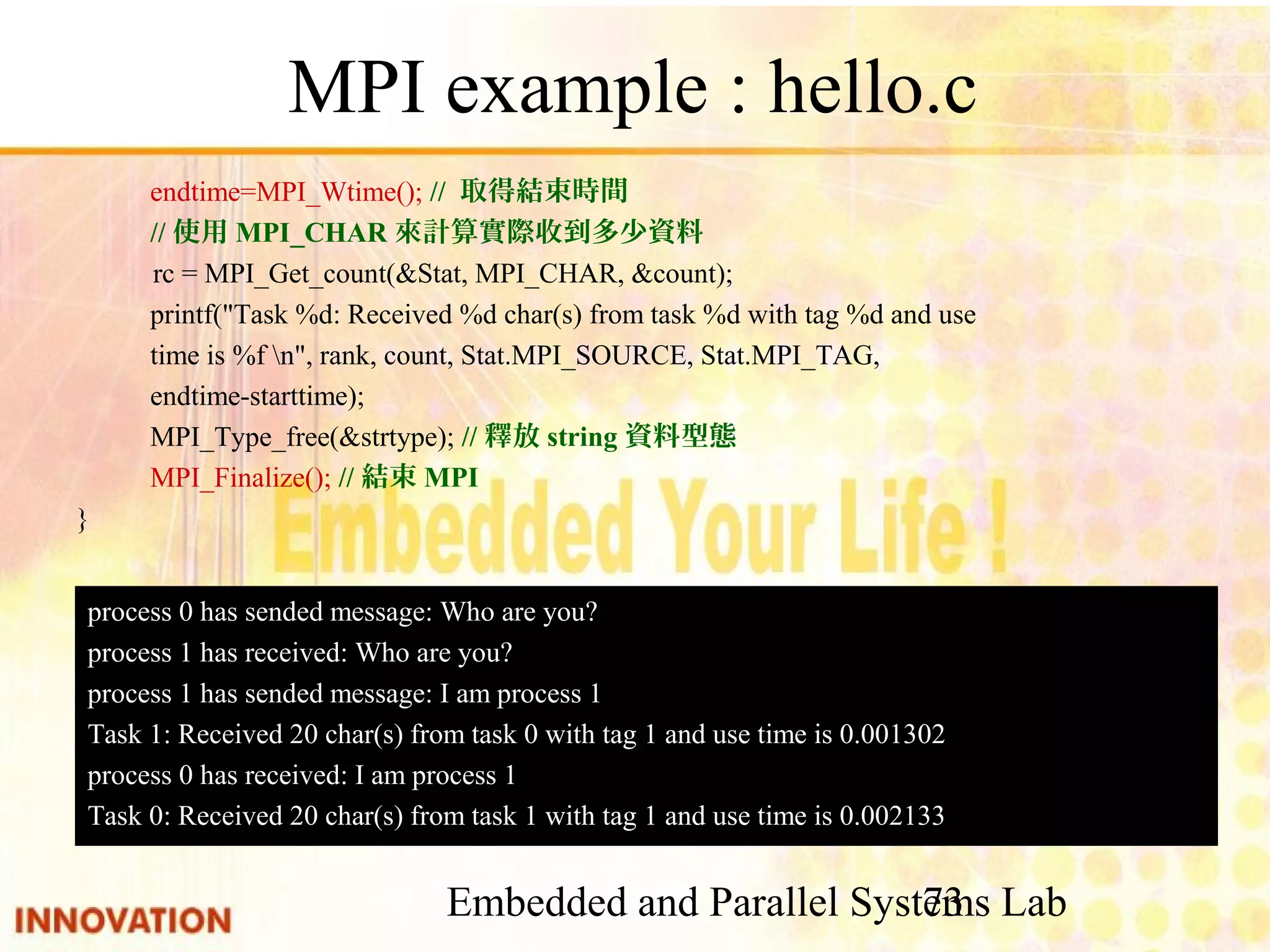Embedded and Parallel Systems Lab 73 MPI example : hello.c endtime=MPI_Wtime(); // 取得結束時間 //使用MPI_CHAR來計算實際收到多少資料 rc = MPI_Get_count(&Stat, MPI_CHAR, &count); printf("Task %d: Received %d char(s) from task %d with tag %d and use time is %f n", rank, count, Stat.MPI_SOURCE, Stat.MPI_TAG, endtime-starttime); MPI_Type_free(&strtype); //釋放string資料型態 MPI_Finalize(); //結束MPI } process 0 has sended message: Who are you? process 1 has received: Who are you? process 1 has sended message: I am process 1 Task 1: Received 20 char(s) from task 0 with tag 1 and use time is 0.001302 process 0 has received: I am process 1 Task 0: Received 20 char(s) from task 1 with tag 1 and use time is 0.002133 