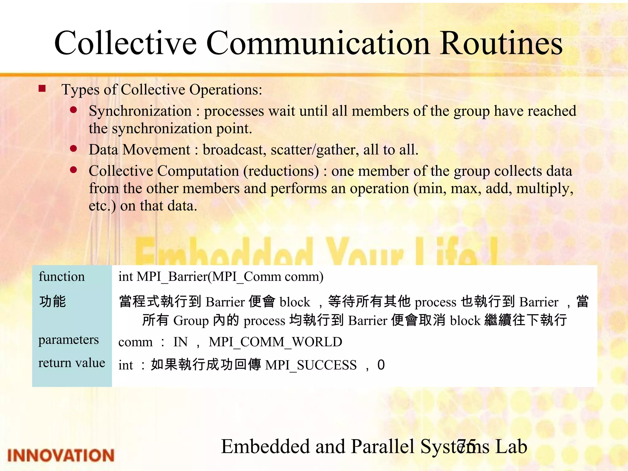 Embedded and Parallel Systems Lab 75 int：如果執行成功回傳MPI_SUCCESS，０return value comm：IN，MPI_COMM_WORLDparameters 當程式執行到Barrier便會block，等待所有其他process也執行到Barrier，當所有 Group內的process均執行到Barrier便會取消block繼續往下執行 功能 int MPI_Barrier(MPI_Comm comm)function ■ Types of Collective Operations: ● Synchronization : processes wait until all members of the group have reached the synchronization point. ● Data Movement : broadcast, scatter/gather, all to all. ● Collective Computation (reductions) : one member of the group collects data from the other members and performs an operation (min, max, add, multiply, etc.) on that data. 