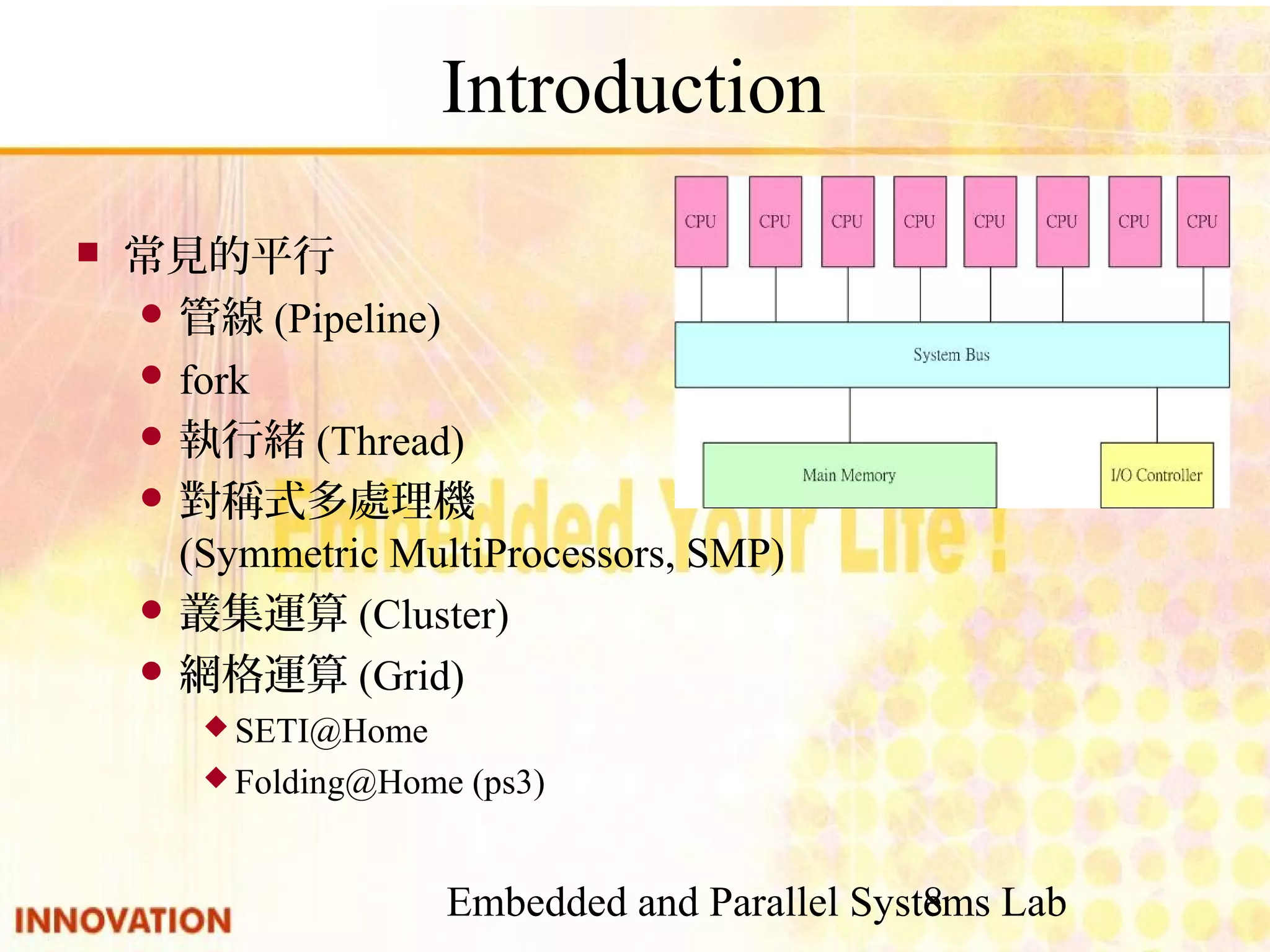 Embedded and Parallel Systems Lab 8 Introduction ■ 常見的平行 ● 管線(Pipeline) ● fork ● 執行緒(Thread) ● 對稱式多處理機 (Symmetric MultiProcessors, SMP) ● 叢集運算(Cluster) ● 網格運算(Grid) ◆ SETI@Home ◆ Folding@Home (ps3) 