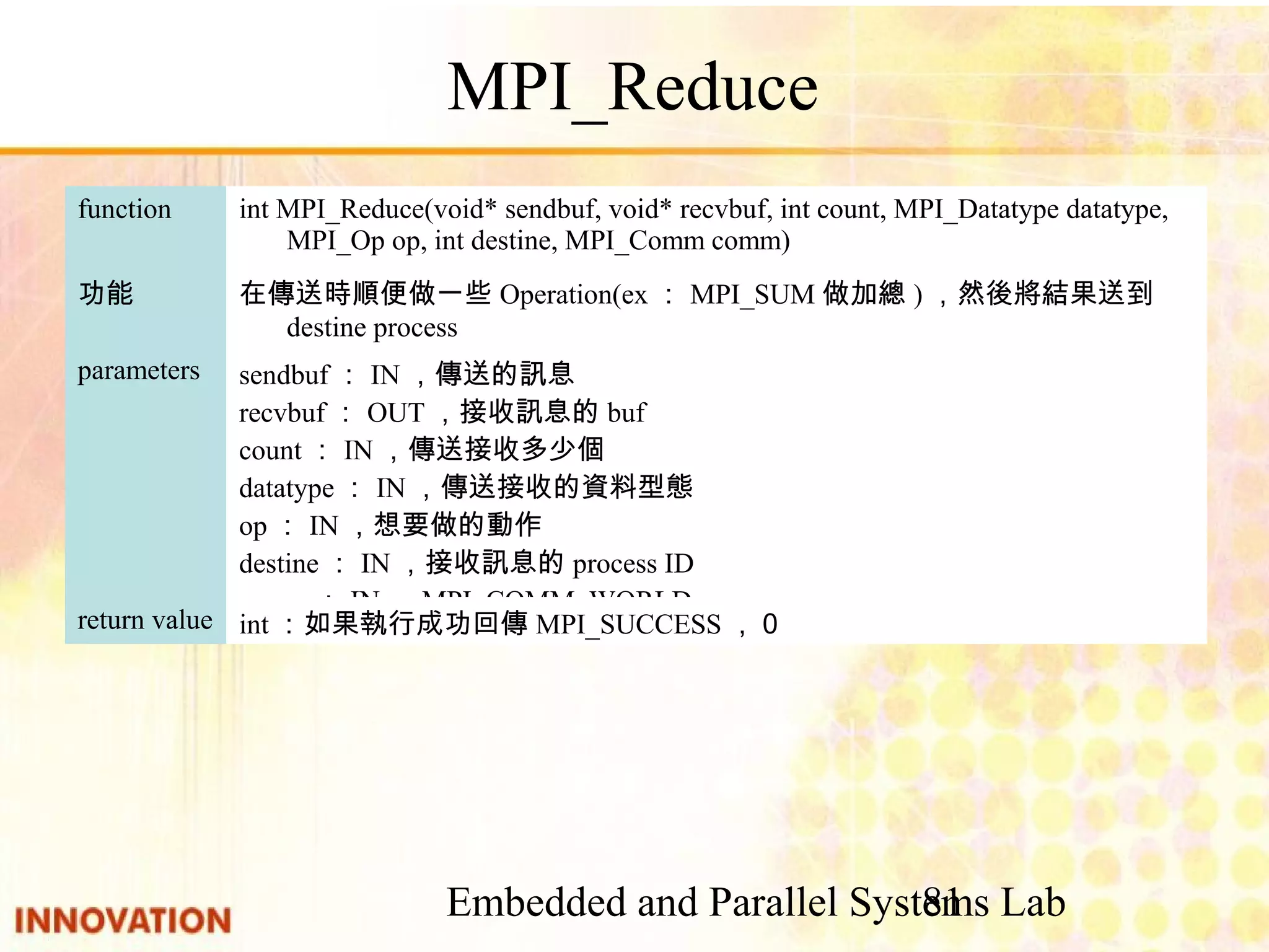 Embedded and Parallel Systems Lab 81 MPI_Reduce int：如果執行成功回傳MPI_SUCCESS，０return value sendbuf：IN，傳送的訊息 recvbuf：OUT，接收訊息的buf count：IN，傳送接收多少個 datatype：IN，傳送接收的資料型態 op：IN，想要做的動作 destine：IN，接收訊息的process ID comm：IN，MPI_COMM_WORLD parameters 在傳送時順便做一些Operation(ex：MPI_SUM做加總)，然後將結果送到destine process 功能 int MPI_Reduce(void* sendbuf, void* recvbuf, int count, MPI_Datatype datatype, MPI_Op op, int destine, MPI_Comm comm) function 