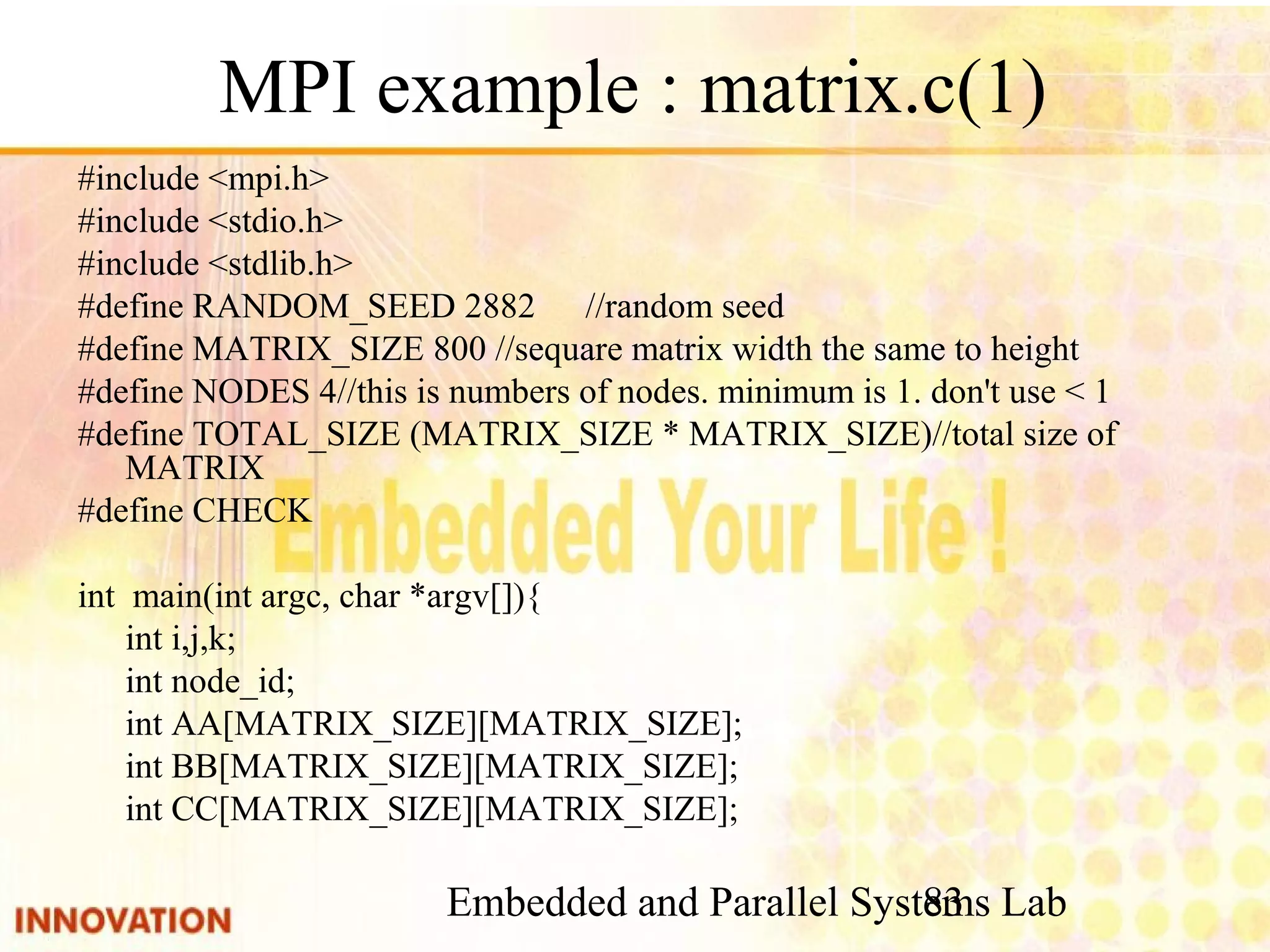 Embedded and Parallel Systems Lab 83 MPI example : matrix.c(1) #include <mpi.h> #include <stdio.h> #include <stdlib.h> #define RANDOM_SEED 2882 //random seed #define MATRIX_SIZE 800 //sequare matrix width the same to height #define NODES 4//this is numbers of nodes. minimum is 1. don't use < 1 #define TOTAL_SIZE (MATRIX_SIZE * MATRIX_SIZE)//total size of MATRIX #define CHECK int main(int argc, char *argv[]){ int i,j,k; int node_id; int AA[MATRIX_SIZE][MATRIX_SIZE]; int BB[MATRIX_SIZE][MATRIX_SIZE]; int CC[MATRIX_SIZE][MATRIX_SIZE]; 