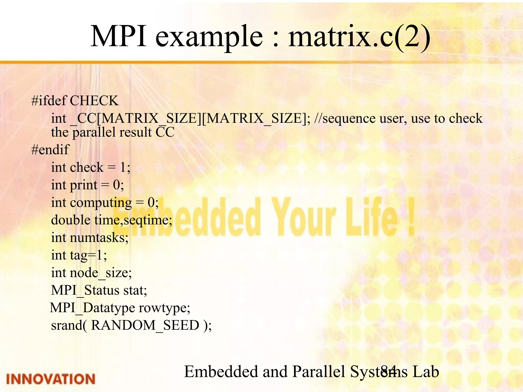 Embedded and Parallel Systems Lab 84 MPI example : matrix.c(2) #ifdef CHECK int _CC[MATRIX_SIZE][MATRIX_SIZE]; //sequence user, use to check the parallel result CC #endif int check = 1; int print = 0; int computing = 0; double time,seqtime; int numtasks; int tag=1; int node_size; MPI_Status stat; MPI_Datatype rowtype; srand( RANDOM_SEED ); 